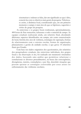 4949494949
sistematizar e ordenar as falas, dar um significado ao que é dito,
conectá-las com os objetivos mais gerais da pesquisa. Valorizou-
se assim, à dinâmica local, considerando que, em um primeiro
momento o campo é mais rico do que as hipóteses, sugestões e
visões do grupo da pesquisa.
As entrevistas e os grupos focais totalizaram, aproximadamente,
400 horas de fitas transcritas, referentes a todo o material de campo. As
equipes estaduais realizaram ainda, um relatório final, abordando
diferentes aspectos identificados em campo, tais como caracterização
do local, história dos atos de violência, estratégias de superação, formas
de relacionamento com o entorno escolar, formas de organização,
planejamento e gestão da unidade escolar, o que gerou 14 relatórios
finais por Estado.
Com base nos dados originários dos questionários, dos relatórios
dos pesquisadores estaduais, das entrevistas individuais, dos grupos
focais e da observação in loco, foi realizado um tratamento sistemático
dos dados, buscando uma análise que permitisse relacionar e
correlacionar os diversos procedimentos, na busca das convergências,
divergências, tensões, contradições e por fim, descobrir situações que
possam apontar as estratégias construídas por esses atores no
enfrentamento das violências escolares.
 