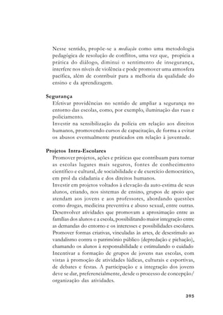 395395395395395
Nesse sentido, propõe-se a mediação como uma metodologia
pedagógica de resolução de conflitos, uma vez que, propicia a
prática do diálogo, diminui o sentimento de insegurança,
interfere nos níveis de violência e pode promover uma atmosfera
pacífica, além de contribuir para a melhoria da qualidade do
ensino e da aprendizagem.
Segurança
Efetivar providências no sentido de ampliar a segurança no
entorno das escolas, como, por exemplo, iluminação das ruas e
policiamento.
Investir na sensibilização da polícia em relação aos direitos
humanos, promovendo cursos de capacitação, de forma a evitar
os abusos eventualmente praticados em relação à juventude.
Projetos Intra-Escolares
Promover projetos, ações e práticas que contribuam para tornar
as escolas lugares mais seguros, fontes de conhecimento
científico e cultural, de sociabilidade e de exercício democrático,
em prol da cidadania e dos direitos humanos.
Investir em projetos voltados à elevação da auto-estima de seus
alunos, criando, nos sistemas de ensino, grupos de apoio que
atendam aos jovens e aos professores, abordando questões
como drogas, medicina preventiva e abuso sexual, entre outras.
Desenvolver atividades que promovam a aproximação entre as
famílias dos alunos e a escola, possibilitando maior integração entre
as demandas do entorno e os interesses e possibilidades escolares.
Promover formas criativas, vinculadas às artes, de desestímulo ao
vandalismo contra o patrimônio público (depredação e pichação),
chamando os alunos à responsabilidade e estimulando o cuidado
Incentivar a formação de grupos de jovens nas escolas, com
vistas à promoção de atividades lúdicas, culturais e esportivas,
de debates e festas. A participação e a integração dos jovens
deve se dar, preferencialmente, desde o processo de concepção/
organização das atividades.
 