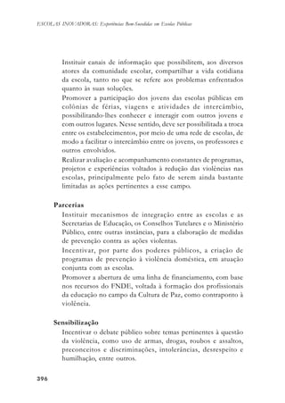 396396396396396
ESCOLAS INOVADORAS: Experiências Bem-Sucedidas em Escolas Públicas
Instituir canais de informação que possibilitem, aos diversos
atores da comunidade escolar, compartilhar a vida cotidiana
da escola, tanto no que se refere aos problemas enfrentados
quanto às suas soluções.
Promover a participação dos jovens das escolas públicas em
colônias de férias, viagens e atividades de intercâmbio,
possibilitando-lhes conhecer e interagir com outros jovens e
com outros lugares. Nesse sentido, deve ser possibilitada a troca
entre os estabelecimentos, por meio de uma rede de escolas, de
modo a facilitar o intercâmbio entre os jovens, os professores e
outros envolvidos.
Realizar avaliação e acompanhamento constantes de programas,
projetos e experiências voltados à redução das violências nas
escolas, principalmente pelo fato de serem ainda bastante
limitadas as ações pertinentes a esse campo.
Parcerias
Instituir mecanismos de integração entre as escolas e as
Secretarias de Educação, os Conselhos Tutelares e o Ministério
Público, entre outras instâncias, para a elaboração de medidas
de prevenção contra as ações violentas.
Incentivar, por parte dos poderes públicos, a criação de
programas de prevenção à violência doméstica, em atuação
conjunta com as escolas.
Promover a abertura de uma linha de financiamento, com base
nos recursos do FNDE, voltada à formação dos profissionais
da educação no campo da Cultura de Paz, como contraponto à
violência.
Sensibilização
Incentivar o debate público sobre temas pertinentes à questão
da violência, como uso de armas, drogas, roubos e assaltos,
preconceitos e discriminações, intolerâncias, desrespeito e
humilhação, entre outros.
 