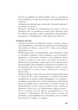 397397397397397
Investir na ampliação do debate público sobre as experiências
bem-sucedidas no campo da prevenção e do enfrentamento da
violência.
Estimular uma educação que assuma uma “postura de proteção”
em relação aos jovens.
Promover atividades de sensibilização dos alunos e de seus
familiares sobre os problemas causados pelos diferentes tipos
de violências (agressões verbais, xingamentos, discriminações,
preconceitos e humilhações) e sobre formas de reduzi-los.
Cotidiano Escolar
Garantir aos alunos, nos diferentes turnos, o acesso a todas as
suas dependências, como banheiros, laboratórios de informática,
laboratórios de ciência e salas de TV e vídeo, em condições
adequadas de uso.
Definir regras claras e compartilhadas, sobre disciplina e sobre
as atividades cotidianas, como avaliações, uso de materiais e
freqüência. As discussões voltadas a essas definições devem
ocorrer no início do ano letivo, por meio de debates e
plebiscitos, incorporando, sempre que possível, representações
da comunidade, como familiares, associações de moradores etc.
É importante que essas regras se apliquem a todos os atores
que compõem a escola, alunos, professores, direção e
funcionários.
Promover debates e discussões em torno dos temas relacionados
à Cultura de Paz, como contraponto à violência, buscando
incorporá-los ao projeto político-pedagógico e ao currículo, e
sensibilizar seus professores e demais profissionais. Tais debates
devem privilegiar temas relacionados às diversas formas de
discriminação (contra negros, homossexuais, mulheres,
deficientes físicos etc.) e às manifestações culturais juvenis.
Focar a atenção em seus alunos, acompanhando as suas
ausências e dificuldades. Da mesma forma, atentar aos
problemas e potencialidades da comunidade, como condição
para situar-se no tempo e no espaço.
 
