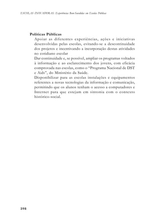 398398398398398
ESCOLAS INOVADORAS: Experiências Bem-Sucedidas em Escolas Públicas
Políticas Públicas
Apoiar as diferentes experiências, ações e iniciativas
desenvolvidas pelas escolas, evitando-se a descontinuidade
dos projetos e incentivando a incorporação destas atividades
no cotidiano escolar
Dar continuidade e, se possível, ampliar os programas voltados
à informação e ao esclarecimento dos jovens, com eficácia
comprovada nas escolas, como o “Programa Nacional de DST
e Aids”, do Ministério da Saúde.
Disponibilizar para as escolas instalações e equipamentos
referentes a novas tecnologias da informação e comunicação,
permitindo que os alunos tenham o acesso a computadores e
Internet para que estejam em sintonia com o contexto
histórico-social.
 