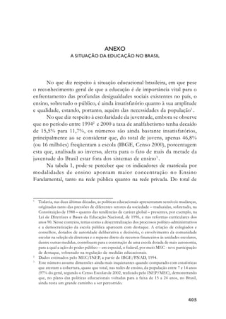 405405405405405
ANEXO
A SITUAÇÃO DA EDUCAÇÃO NO BRASIL
No que diz respeito à situação educacional brasileira, em que pese
o reconhecimento geral de que a educação é de importância vital para o
enfrentamento das profundas desigualdades sociais existentes no país, o
ensino, sobretudo o público, é ainda insatisfatório quanto à sua amplitude
e qualidade, estando, portanto, aquém das necessidades da população1
.
No que diz respeito à escolaridade da juventude, embora se observe
que no período entre 19942
e 2000 a taxa de analfabetismo tenha decaído
de 15,5% para 11,7%, os números são ainda bastante insatisfatórios,
principalmente ao se considerar que, do total de jovens, apenas 46,8%
(ou 16 milhões) freqüentam a escola (IBGE, Censo 2000), porcentagem
esta que, analisada ao inverso, alerta para o fato de mais da metade da
juventude do Brasil estar fora dos sistemas de ensino3
.
Na tabela 1, pode-se perceber que os indicadores de matrícula por
modalidades de ensino apontam maior concentração no Ensino
Fundamental, tanto na rede pública quanto na rede privada. Do total de
1
Todavia, nas duas últimas décadas, as políticas educacionais apresentaram sensíveis mudanças,
originadas tanto das pressões de diferentes setores da sociedade – traduzidas, sobretudo, na
Constituição de 1988 – quanto das tendências de caráter global – presentes, por exemplo, na
Lei de Diretrizes e Bases da Educação Nacional, de 1996, e nas reformas curriculares dos
anos 90. Nesse contexto, temas como a descentralização dos processos político-administrativos
e a democratização da escola pública aparecem com destaque. A criação de colegiados e
conselhos, dotados de autoridade deliberativa e decisória, o envolvimento da comunidade
escolar na seleção de diretores e o repasse direto de recursos financeiros às unidades escolares,
dentre outras medidas, contribuem para a construção de uma escola dotada de mais autonomia,
para a qual a ação do poder público – em especial, o federal, por meio MEC - teve participação
de destaque, sobretudo na regulação de medidas educacionais.
2
Dados estimados pelo MEC/INEP, a partir de IBGE/PNAD, 1994.
3
Este número assume dimensões ainda mais inquietantes quando comparado com estatísticas
que atestam a cobertura, quase que total, nas redes de ensino, da população entre 7 e 14 anos
(97% do geral, segundo o Censo Escolar de 2002, realizado pelo INEP/MEC), demonstrando
que, no plano das políticas educacionais voltadas para a faixa de 15 a 24 anos, no Brasil,
ainda resta um grande caminho a ser percorrido.
 