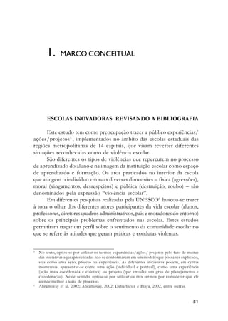 5151515151
ESCOLAS INOVADORAS: REVISANDO A BIBLIOGRAFIA
Este estudo tem como preocupação trazer a público experiências/
ações/projetos5
, implementados no âmbito das escolas estaduais das
regiões metropolitanas de 14 capitais, que visam reverter diferentes
situações reconhecidas como de violência escolar.
São diferentes os tipos de violências que repercutem no processo
de aprendizado do aluno e na imagem da instituição escolar como espaço
de aprendizado e formação. Os atos praticados no interior da escola
que atingem o indivíduo em suas diversas dimensões – física (agressões),
moral (xingamentos, desrespeitos) e pública (destruição, roubo) – são
denominados pela expressão “violência escolar”.
Em diferentes pesquisas realizadas pela UNESCO6
buscou-se trazer
à tona o olhar dos diferentes atores participantes da vida escolar (alunos,
professores, diretores quadros administrativos, pais e moradores do entorno)
sobre os principais problemas enfrentados nas escolas. Estes estudos
permitiram traçar um perfil sobre o sentimento da comunidade escolar no
que se refere às atitudes que geram práticas e condutas violentas.
1. MARCO CONCEITUAL
5
No texto, optou-se por utilizar os termos experiências/ações/ projetos pelo fato de muitas
das iniciativas aqui apresentadas não se conformarem em um modelo que possa ser explicado,
seja como uma ação, projeto ou experiência. As diferentes iniciativas podem, em certos
momentos, apresentar-se como uma ação (individual e pontual), como uma experiência
(ação mais coordenada e coletiva) ou projeto (que envolve um grau de planejamento e
coordenação). Neste sentido, optou-se por utilizar os três termos por considerar que ele
atende melhor à idéia de processo.
6
Abramovay et al. 2002; Abramovay, 2002; Debarbieux e Blaya, 2002, entre outras.
 