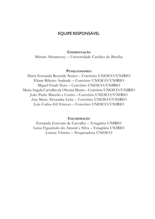 EQUIPE RESPONSÁVEL
COORDENAÇÃO
Miriam Abramovay – Universidade Católica de Brasília
PESQUISADORES
Maria Fernanda Rezende Nunes – Convênio UNESCO/UNIRIO
Eliane Ribeiro Andrade – Convênio UNESCO/UNIRIO
Miguel Farah Neto – Convênio UNESCO/UNIRIO
Maria Angela Carvalho de Oliveira Muniz – Convênio UNESCO/UNIRIO
João Paulo Macedo e Castro – Convênio UNESCO/UNIRIO
Ana Maria Alexandre Leite – Convênio UNESCO/UNIRIO
Luiz Carlos Gil Esteves – Convênio UNESCO/UNIRIO
COLABORAÇÃO
Fernanda Estevam de Carvalho – Estagiária UNIRIO
Luisa Figueiredo do Amaral e Silva – Estagiária UNIRIO
Lorena Vilarins – Pesquisadora UNESCO
 