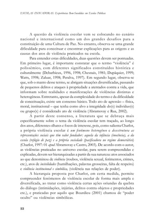5252525252
ESCOLAS INOVADORAS: Experiências Bem-Sucedidas em Escolas Públicas
A questão da violência escolar vem se colocando no cenário
nacional e internacional como um dos grandes desafios para a
constituição de uma Cultura de Paz. No entanto, observa-se uma grande
dificuldade para conceituar e encontrar explicações para as origens e as
causas dos atos de violência praticados na escola.
Para entender estas dificuldades, duas questões devem ser pontuadas.
Em primeiro lugar, é importante constatar que o termo “violência” é
polissêmico, com diferentes significados constituídos histórica e
culturalmente (Debarbieux, 1996, 1998; Chesnais, 1981; Dupâquier, 1999;
Watts, 1998; Zaluar, 1998; Peralva, 1997). Em segundo lugar, observa-se
que, sob o manto desse termo, se abrigam situações diversificadas, passando
de pequenos delitos e ataques à propriedade a atentados contra a vida, que
informam sobre realidades e manifestações de violências distintas e
heterogêneas. Entretanto, apesar da complexidade do termo e da dificuldade
de conceituação, existe um consenso básico. Todo ato de agressão – física,
moral, institucional – que tenha como alvo a integridade do(s) indivíduo(s)
ou grupo(s) é considerado ato de violência (Abramovay e Rua, 2002).
A partir deste consenso, a literatura que se debruça mais
especificamente sobre o tema da violência escolar tem traçado, ao longo
dos anos, diferentes olhares e focos de interesse, pois, como salienta Charlot,
a própria violência escolar é um fenômeno heterogêneo e desestrutura as
representações sociais que têm valor fundador: aquela da infância (inocência), a da
escola (refúgio de paz) e a própria sociedade (pacificadora no regime democrático)
(Charlot, 1997: 01 apud Abramovay e Castro, 2003). De acordo com o autor,
as violências praticadas no universo escolar, para serem compreendidas e
explicadas, devem ser hierarquizadas a partir da sua natureza: atos associados
ao que denominou de violência (roubos, violência sexual, ferimentos, crimes,
etc.), atos de incivilidades (humilhações, palavras grosseiras, falta de respeito)
e violência institucional e simbólica, (violência nas relações de poder).
A hierarquia proposta por Charlot, em certa medida, permite
compreender fenômenos de violência escolar de forma mais ampla e
diversificada, ao tratar como violência certas ações oriundas da quebra
do diálogo (intimidações, injúrias, delitos contra objetos e propriedades
etc.), e praticadas por aquilo que Bourdieu (2001) chamou de “poder
oculto” ou violências simbólicas.
 