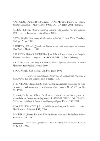 ANDRADE, Daniela B. S. Freire; MILANI, Miriam. Relatório da Pesquisa
Escolas Inovadoras – Mato Grosso. UNESCO/UNIRIO, 2002 (mimeo).
ARIÈS, Philippe. História social da criança e da família. Rio de janeiro:
LTC – Livro Técnicos e Científicos, 1981.
ARTZ, Sibylle. Sex, power & the violent school girl. Nova York: Teachers
College Press, 1998.
BAKHTIN, Mikhail. Questões de literatura e de estética – a teoria do romance.
São Paulo: Hucitec, 1990.
BARRETO, Elvira S; MOREIRA, José Edson Lino. Relatório da Pesquisa
Escolas Inovadoras – Alagoas. UNESCO/UNIRIO, 2002 (mimeo).
BAZÍLIO, Luiz Cavalieri; KRAMER, Sônia. Infância, Educação e Direitos
Humanos. São Paulo: Cortez, 2003.
BECK, Ulrich. Risk Society. Londres: Sage, 1992.
________. O que é a globalização. Equívocos do globalismo: respostas à
globalização. Rio de Janeiro: Paz e Terra, 1999.
BELINTANE, Claudemir. O poder de fogo da relação educativa na mira
de novos e velhos prometeus. Cadernos Cedes, ano XIX, n.º 47, pp. 20-
35, 1998.
BLAYA, Catherine. Climat Scolaire et violence dans l’enseignement
secondaire en France et en Angleterre. In: DEBARBIEUX, Éric; BLAYA,
Catherine. Violence à l’école et politiques publiques. Paris: ESF, 2001.
BONAFÉ-SCHMITT, J.P. La médiation scolaire par les élèves. Issy-les-
Moulineaux: Editions ESF, 2000.
BOURDIEU, Pierre. Les rites d´instituitions. Actes de la Recherche en Sciences
Sociales, nº 43, 1982.
________. L’illusion biographique. Actes de la Recherche en Sciences Sociales,
nº 62-63, 1986.
 