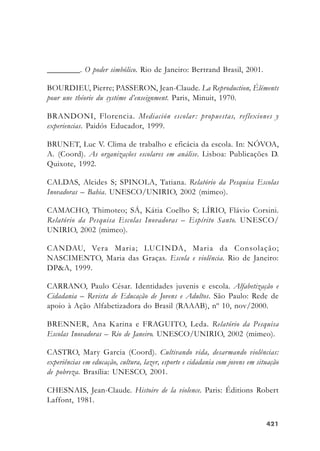 421421421421421
________. O poder simbólico. Rio de Janeiro: Bertrand Brasil, 2001.
BOURDIEU, Pierre; PASSERON, Jean-Claude. La Reproduction, Éléments
pour une théorie du systéme d’enseignment. Paris, Minuit, 1970.
BRANDONI, Florencia. Mediación escolar: propuestas, reflexiones y
experiencias. Paidós Educador, 1999.
BRUNET, Luc V. Clima de trabalho e eficácia da escola. In: NÓVOA,
A. (Coord). As organizações escolares em análise. Lisboa: Publicações D.
Quixote, 1992.
CALDAS, Alcides S; SPINOLA, Tatiana. Relatório da Pesquisa Escolas
Inovadoras – Bahia. UNESCO/UNIRIO, 2002 (mimeo).
CAMACHO, Thimoteo; SÁ, Kátia Coelho S; LÍRIO, Flávio Corsini.
Relatório da Pesquisa Escolas Inovadoras – Espírito Santo. UNESCO/
UNIRIO, 2002 (mimeo).
CANDAU, Vera Maria; LUCINDA, Maria da Consolação;
NASCIMENTO, Maria das Graças. Escola e violência. Rio de Janeiro:
DP&A, 1999.
CARRANO, Paulo César. Identidades juvenis e escola. Alfabetização e
Cidadania – Revista de Educação de Jovens e Adultos. São Paulo: Rede de
apoio à Ação Alfabetizadora do Brasil (RAAAB), nº 10, nov/2000.
BRENNER, Ana Karina e FRAGUITO, Leda. Relatório da Pesquisa
Escolas Inovadoras – Rio de Janeiro. UNESCO/UNIRIO, 2002 (mimeo).
CASTRO, Mary Garcia (Coord). Cultivando vida, desarmando violências:
experiências em educação, cultura, lazer, esporte e cidadania com jovens em situação
de pobreza. Brasília: UNESCO, 2001.
CHESNAIS, Jean-Claude. Histoire de la violence. Paris: Éditions Robert
Laffont, 1981.
 