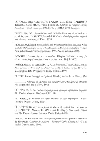 423423423423423
DURAND, Olga Celestina S; BAZZO, Vera Lúcia; CARDOSO,
Terezinha Maria; SILVA, Vânia Beatriz M. Relatório da Pesquisa Escolas
Inovadoras – Santa Catarina. UNESCO/UNIRIO, 2002 (mimeo).
FELDMAN, Ofer. Materialism and individualism: social attitudes of
youth in Japan. In: WATTS, Meredith W. Cross-cultural perspectives on youth
and violence. Londres: Jai Press, 1998.
FLANNERY, Daniel J. School violence: risk, preventive intervention, and policy. Nova
York: ERIC Clearinghouse on Urban Education, 1997. Disponível em: <http:/
/eric-columbia.edu/monographs/uds 109>. Acesso em: mar. 2003.
FONTES, Carlos. Insucesso escolar. Disponível em: <http://
educar.no.sapo.pt/Insucesso.htm.> Acesso em: 10 jul. 2003.
FOUNTAIN, J. E.; ATKINSON, R. D. Innovation, Social Capital, and the
New Economy: New Federal Policies to Support Collaborative Research.
Washington, DC: Progressive Policy Institute,1998.
FREIRE, Paulo. Pedagogia do Oprimido. Rio de Janeiro: Paz e Terra, 1974.
________. Pedagogia da esperança: um reencontro com a pedagogia do oprimido.
Rio de Janeiro: Paz e Terra, 1992.
FREITAS, M. E. de. Cultura Organizacional: formação, tipologias e impactos.
São Paulo: Makron; McGraw-Hill,1991.
FRIDBERG, E. O poder e a regra: dinâmicas da ação organizada. Lisboa:
Instituto Piaget Lisboa, 1995.
FRIGOTTO, Gaudêncio. Autonomia da escola: princípios e propostas.
In: GADOTTI, Moacir; ROMÃO, José E. (Orgs). Guia escola Cidadã
v.1. São Paulo: Cortez: Instituto Paulo Freire, 2000.
FUKUI, Lia. Estudo de caso de segurança nas escolas públicas estaduais
de São Paulo. Cadernos de Pesquisa – Fundação Carlos Chagas, n.º 79. São
Paulo: Cortez, nov., 1991.
 