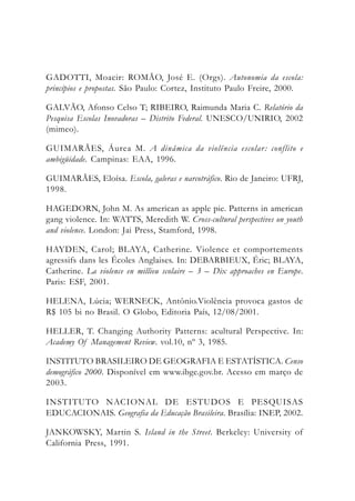 GADOTTI, Moacir: ROMÃO, José E. (Orgs). Autonomia da escola:
princípios e propostas. São Paulo: Cortez, Instituto Paulo Freire, 2000.
GALVÃO, Afonso Celso T; RIBEIRO, Raimunda Maria C. Relatório da
Pesquisa Escolas Inovadoras – Distrito Federal. UNESCO/UNIRIO, 2002
(mimeo).
GUIMARÃES, Áurea M. A dinâmica da violência escolar: conflito e
ambigüidade. Campinas: EAA, 1996.
GUIMARÃES, Eloísa. Escola, galeras e narcotráfico. Rio de Janeiro: UFRJ,
1998.
HAGEDORN, John M. As american as apple pie. Patterns in american
gang violence. In: WATTS, Meredith W. Cross-cultural perspectives on youth
and violence. London: Jai Press, Stamford, 1998.
HAYDEN, Carol; BLAYA, Catherine. Violence et comportements
agressifs dans les Écoles Anglaises. In: DEBARBIEUX, Éric; BLAYA,
Catherine. La violence en millieu scolaire – 3 – Dix approaches en Europe.
Paris: ESF, 2001.
HELENA, Lúcia; WERNECK, Antônio.Violência provoca gastos de
R$ 105 bi no Brasil. O Globo, Editoria País, 12/08/2001.
HELLER, T. Changing Authority Patterns: acultural Perspective. In:
Academy Of Management Review. vol.10, nº 3, 1985.
INSTITUTO BRASILEIRO DE GEOGRAFIA E ESTATÍSTICA. Censo
demográfico 2000. Disponível em www.ibge.gov.br. Acesso em março de
2003.
INSTITUTO NACIONAL DE ESTUDOS E PESQUISAS
EDUCACIONAIS. Geografia da Educação Brasileira. Brasília: INEP, 2002.
JANKOWSKY, Martin S. Island in the Street. Berkeley: University of
California Press, 1991.
 