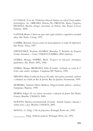 425425425425425
LA TAILLE, Yves de. Violência: falta de limites ou valor? Uma análise
psicológica. In: ABRAMO, Helena W.; FREITAS, Maria Virginia;
SPOSITO, Marília (Orgs). Juventude em Debate. São Paulo: Cortez
Editora, 2000.
LATOUR, Bruno. Ciência em ação: como seguir cientistas e engenheiros sociedade
afora. São Paulo: Unesp, 1997.
LAHIRE, Bernard. Sucesso escolar nos meios populares: as razões do improvável.
São Paulo: Ática, 1997.
LIPOVETSKY, Noêmia; SOARES, Marialice T. Relatório da Pesquisa
Escolas Inovadoras – Goiás. UNESCO/UNIRIO, 2002 (mimeo).
LÜDKE, Menga; ANDRÉ, Marli. Pesquisa em educação: abordagens
qualitativas. São Paulo: EPU, 1986.
LÜDKE, Menga; MEDIANO, Zélia (Coords). Avaliação na escola de 1º
Grau: uma análise sociológica. Campinas/SP: Papirus, 1992.
MINAYO, Maria Cecília de Souza (Coord). Fala galera: juventude, violência
e cidadania na Cidade do Rio de Janeiro. Rio de Janeiro: Garamond, 1999.
MOREIRA, Antônio Flávio Barbosa (Org).Currículo: políticas e práticas.
Campinas: Papirus, 1999.
MORIN, Edgar. Os sete saberes necessários à educação do futuro. São Paulo:
Cortez; Brasília: UNESCO, 2000.
NOLETO, Marlova Jovchelovitch (Coord). Abrindo Espaços: educação e
cultura para a paz. Brasília: UNESCO, 2001.
NÓVOA, A. (Org). Vida de professores. Portugal, Porto ed., 1992.
_________. (Org). Profissão professor. Portugal, Porto ed., 1991.
 