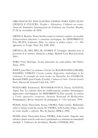 ORGANIZAÇÃO DAS NAÇÕES UNIDAS PARA EDUCAÇÃO
CIÊNCIA E CULTURA. Desafios e Alternativas: Violências nas escolas.
Anais do Seminário Internacional de Violência nas Escolas. Brasília,
27-28 de novembro de 2002.
ORTEGA, Rosário. Projet Sevilla contre la violence scolaire: un modèle
d’intervention éducative à caractère écologique. In: DEBARBIEUX,
Éric; BLAYA, Catherine (Dir). La violence en milleiu scolaire – 3 – Dix
approaches en Europe. Paris: Ed. ESP, 2001.
ORTEGA, R;. DEL REY, R.; GOMES, P. Estratégias educativas para la
prevencion de la violencia. Mediacion y diálogo. Madrid: Cruz Roja Juventud,
2001.
PARO, Vitor Henrique. Gestão democrática da escola pública. São Paulo:
Ática, 2001.
PAYET, Jean-Paul. La violence à l’école. In: RAGMOGNINO; FRADJI;
SOLDINI; VERGÉS. L’école comme dispositive simbolique et les
violences: le example de trois écoles en Marseille. In: CHARLOT,
Bernard; ÉMIN, Jean-Claude (Coords). Violences à L’école – État des Savoirs.
Paris: Masson & Armand Colin Ed., 1997.
PEIGNARD, Emmanuel; ROUSSIER-FUSCO, Elena; ZANTEN,
Agnés Van. La violence dans les établissements scolaires britanniques:
approaches sociologiques. In: DEBARBIEUX, Éric (coord). La violence
à l’école: approaches européenes. Institut National de Recherches
Pédagogiques, Revue française de pédagogie, n.º 123, mai-juin, 1998.
PENIN, Sônia Therezinha Sousa; VIEIRA, Sofia Lerche. Refletindo
sobre a função social da escola. In: VIEIRA, Sofia Lerche (Org.). Gestão
da escola: desafios a enfrentar. Rio de Janeiro: DP&A, 2002.
PENIN, Sônia Therezinha Sousa; VIEIRA, Sofia Lerche. Pregestão: como
articular a função social da escola com as especificidades e as demandas da comunidade?
(módulo 1. Cadernos de atividades). Brasília: CONSED, 2001.
 