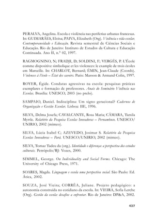 427427427427427
PERALVA, Angelina. Escola e violência nas periferias urbanas francesas.
In: GUIMARÃES, Eloísa; PAIVA, Elizabeth (Org). Violência e vida escolar.
Contemporaneidade e Educação. Revista semestral de Ciências Sociais e
Educação. Rio de Janeiro: Instituto de Estudos da Cultura e Educação
Continuada. Ano II, n.° 02, 1997.
RAGMOGNINO, N; FRADJI, D; SOLDINI, F; VERGÉS, P. L’École
comme dispositive simbolique et les violences: le example de trois écoles
em Marseille. In: CHARLOT, Bernard; ÉMIN, Jean-Claude (Coords).
Violences à l’école – État des savoirs. Paris: Masson & Armand Colin, 1997.
ROYER, Égide. Condutas agressivas na escola: pesquisas práticas
exemplares e formação de professores. Anais do Seminário Violência nas
Escolas. Brasília: UNESCO, 2003 (no prelo).
SAMPAIO, Daniel. Indisciplina: Um signo geracional? Cadernos de
Organização e Gestão Escolar. Lisboa: IIE, 1996.
SILVA, Delma Josefa; CAVALCANTE, Rosa Maria; CÂMARA, Tarsila
Myrtle. Relatório da Pesquisa Escolas Inovadoras – Pernambuco. UNESCO/
UNIRIO, 2002 (mimeo).
SILVA, Lúcia Isabel C; AZEVEDO, Josimar S. Relatório da Pesquisa
Escolas Inovadoras – Pará. UNESCO/UNIRIO, 2002 (mimeo).
SILVA, Tomaz Tadeu da (org.). Identidade e diferença: a perspectiva dos estudos
culturais. Petrópolis/RJ: Vozes, 2000.
SIMMEL, George. On Individuality and Social Forms. Chicago: The
University of Chicago Press, 1971.
SOARES, Magda. Linguagem e escola uma perspectiva social. São Paulo: Ed.
Ática, 2002.
SOUZA, José Vieira; CORRÊA, Juliane. Projeto pedagógico: a
autonomia construída no cotidiano da escola. In: VIEIRA, Sofia Lerche
(Org). Gestão da escola: desafios a enfrentar. Rio de Janeiro: DP&A, 2002.
 