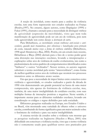5353535353
A noção de incivilidade, como matriz para a análise da violência
escolar, tem uma forte repercussão nos estudos realizados na França
(Peralva,1997). No entanto, alguns autores, como Dupâquier (1999) e
Fukui (1991), chamam a atenção para a necessidade de distinguir violência
de agressividade (expressão da incivilidade), visto que nem toda
manifestação de agressividade pode ser um ato de violência, pois nem
toda agressividade tem como desejo a destruição do outro.
Para Debarbieux, as incivilidades seriam violências anti-sociais e anti-
escolares, quando mais traumáticas, pois silenciosas e banalizadas para proteção
da escola, tomando muitas vezes a forma de violência simbólica (Debarbieux,
1998 apud Abramovay e Rua, 2002). Porém, em um estudo mais recente,
Debarbieux e Blaya (2002) alertam para o fato de o termo poder gerar
uma distorção nas interações escolares, levando a interpretações e
explicações sobre atos de violência de cunho evolucionista, tais como a
predominância de certos padrões de comportamentos identificados como
“bárbaros” e outros “civilizados”. Nesses termos, os autores sugerem
substituir o termo incivilidade pelo termo “microviolência”, como forma
de melhor qualificar certos atos de violência que ocorrem nos processos
interativos entre os diferentes atores sociais.
Em que pese a necessidade de impor limites entre conceitos como
violência e agressividade, os estudos realizados a partir da década de
1990 vêm demonstrando um grande potencial na busca de uma maior
compreensão, não apenas do fenômeno da violência escolar, mas,
também, de uma maior inteligibilidade do cotidiano escolar, com suas
múltiplas formas de interações positivas e negativas. Neste sentido, é
importante atentar para as diferentes realidades escolares, levando em
consideração os códigos e regras definidos por cada sociedade.
Diferentes pesquisas realizadas na Europa, nos Estados Unidos e
no Brasil, vêm mostrando uma variedade de olhares sobre o universo
escolar, contribuindo de forma significativa para um maior acúmulo sobre
o fenômeno da violência e para sua maior inteligibilidade.
A extensa revisão de estudos sobre a violência vem mostrar que
as pesquisas realizadas na Inglaterra (Hayden e Blaya, 2001) têm
dificuldade em conceituar a violência escolar, visto que o termo violência
não é comumente usado para qualificar certos atos praticados por
 