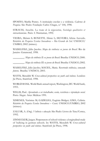 SPOSITO, Marília Pontes. A instituição escolar e a violência. Cadernos de
Pesquisa. São Paulo: Fundação Carlos Chagas, n.º 104, 1998.
STRAUSS, Anselm. La trame de la négociation, Sociologie qualitative et
interactionnisme. Paris: L´Harmattan, 1992.
VIEIRA, Miriam S; BONETTI, Alinne L; SILVEIRA, Ielena Azevedo.
Relatório da Pesquisa Escolas Inovadoras – Rio Grande do Sul. UNESCO/
UNIRIO, 2002 (mimeo).
WAISELFISZ, Júlio Jacobo. Mapa da violência: os jovens do Brasil. Rio de
Janeiro: Garamond, 1998.
_________. Mapa da violência II: os jovens do Brasil. Brasília: UNESCO, 2000.
_________. Mapa da violência III: os jovens do Brasil. Brasília: UNESCO, 2002.
WAISELFISZ, Júlio Jacobo; MACIEL, Maria. Revertendo violências, semeando
futuros. Brasília: UNESCO, 2003.
WATTS, Meredith W. Cross-cultural perspectives on youth and violence. London:
Jai Press, Stamford, 1998.
WORLD BANK. World Bank annual report, Washington, DC: World bank,
1993.
WILLIS, Paul. Aprendendo a ser trabalhador, escola, resistência e reprodução social.
Porto Alegre: Artes Médicas 1991.
XIMENES, Verônica M; GADELHA, Eugênia Bridget; LIMA, Celânia.
Relatório da Pesquisa Escolas Inovadoras – Ceará. UNESCO/UNIRIO, 2002
(mimeo).
ZALUAR, A. (Org). Violência e educação. São Paulo: Livros do Tatu/Cortez,
1992.
ZINNECKER, Jurgen. Perpetrators of school violence: a longitudinal study
of bullying in german schools. In: WATTS, Meredith W. Cross-cultural
perspectives on youth and violence. Stamford: Jai Press, 1998.
 