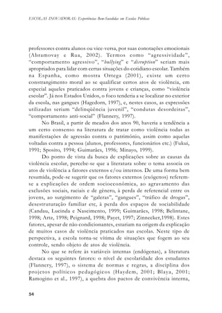 5454545454
ESCOLAS INOVADORAS: Experiências Bem-Sucedidas em Escolas Públicas
professores contra alunos ou vice-versa, por suas conotações emocionais
(Abramovay e Rua, 2002). Termos como “agressividade”,
“comportamento agressivo”, “bullying” e “disruption” seriam mais
apropriados para lidar com certas situações do cotidiano escolar. Também
na Espanha, como mostra Ortega (2001), existe um certo
constrangimento moral ao se qualificar certos atos de violência, em
especial aqueles praticados contra jovens e crianças, como “violência
escolar”. Já nos Estados Unidos, o foco tenderia a se localizar no exterior
da escola, nas gangues (Hagedorn, 1997), e, nestes casos, as expressões
utilizadas seriam “delinqüência juvenil”, “condutas desordeiras”,
“comportamento anti-social” (Flannery, 1997).
No Brasil, a partir de meados dos anos 90, haveria a tendência a
um certo consenso na literatura de tratar como violência todas as
manifestações de agressão contra o patrimônio, assim como aquelas
voltadas contra a pessoa (alunos, professores, funcionários etc.) (Fukui,
1991; Sposito, 1994; Guimarães, 1996; Minayo, 1999).
Do ponto de vista da busca de explicações sobre as causas da
violência escolar, percebe-se que a literatura sobre o tema associa os
atos de violência a fatores externos e/ou internos. De uma forma bem
resumida, pode-se sugerir que os fatores externos (exógenos) referem-
se a explicações de ordem socioeconômica, ao agravamento das
exclusões sociais, raciais e de gênero, à perda de referencial entre os
jovens, ao surgimento de “galeras”, “gangues”, “tráfico de drogas”,
desestruturação familiar etc, à perda dos espaços de sociabilidade
(Candau, Lucinda e Nascimento, 1999; Guimarães, 1998; Belintane,
1998; Artz, 1998; Peignard, 1998; Payet, 1997; Zinnecker,1998). Estes
fatores, apesar de não condicionantes, estariam na origem da explicação
de muitos casos de violência praticados nas escolas. Neste tipo de
perspectiva, a escola torna-se vítima de situações que fogem ao seu
controle, sendo objeto de atos de violência.
No que se refere às variáveis internas (endógenas), a literatura
destaca os seguintes fatores: o nível de escolaridade dos estudantes
(Flannery, 1997), o sistema de normas e regras, a disciplina dos
projetos políticos pedagógicos (Haydem, 2001; Blaya, 2001;
Ramogino et al., 1997), a quebra dos pactos de convivência interna,
 