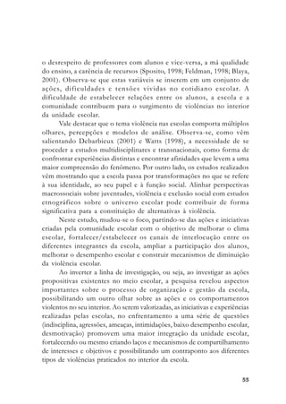 5555555555
o desrespeito de professores com alunos e vice-versa, a má qualidade
do ensino, a carência de recursos (Sposito, 1998; Feldman, 1998; Blaya,
2001). Observa-se que estas variáveis se inserem em um conjunto de
ações, dificuldades e tensões vividas no cotidiano escolar. A
dificuldade de estabelecer relações entre os alunos, a escola e a
comunidade contribuem para o surgimento de violências no interior
da unidade escolar.
Vale destacar que o tema violência nas escolas comporta múltiplos
olhares, percepções e modelos de análise. Observa-se, como vêm
salientando Debarbieux (2001) e Watts (1998), a necessidade de se
proceder a estudos multidisciplinares e transnacionais, como forma de
confrontar experiências distintas e encontrar afinidades que levem a uma
maior compreensão do fenômeno. Por outro lado, os estudos realizados
vêm mostrando que a escola passa por transformações no que se refere
à sua identidade, ao seu papel e à função social. Alinhar perspectivas
macrossociais sobre juventudes, violência e exclusão social com estudos
etnográficos sobre o universo escolar pode contribuir de forma
significativa para a constituição de alternativas à violência.
Neste estudo, mudou-se o foco, partindo-se das ações e iniciativas
criadas pela comunidade escolar com o objetivo de melhorar o clima
escolar, fortalecer/estabelecer os canais de interlocução entre os
diferentes integrantes da escola, ampliar a participação dos alunos,
melhorar o desempenho escolar e construir mecanismos de diminuição
da violência escolar.
Ao inverter a linha de investigação, ou seja, ao investigar as ações
propositivas existentes no meio escolar, a pesquisa revelou aspectos
importantes sobre o processo de organização e gestão da escola,
possibilitando um outro olhar sobre as ações e os comportamentos
violentos no seu interior. Ao serem valorizadas, as iniciativas e experiências
realizadas pelas escolas, no enfrentamento a uma série de questões
(indisciplina, agressões, ameaças, intimidações, baixo desempenho escolar,
desmotivação) promovem uma maior integração da unidade escolar,
fortalecendo ou mesmo criando laços e mecanismos de compartilhamento
de interesses e objetivos e possibilitando um contraponto aos diferentes
tipos de violências praticados no interior da escola.
 