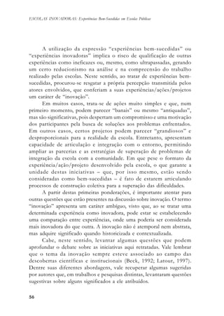 5656565656
ESCOLAS INOVADORAS: Experiências Bem-Sucedidas em Escolas Públicas
A utilização da expressão “experiências bem-sucedidas” ou
“experiências inovadoras” implica o risco de qualificação de outras
experiências como ineficazes ou, mesmo, como ultrapassadas, gerando
um certo reducionismo na análise e na compreensão do trabalho
realizado pelas escolas. Neste sentido, ao tratar de experiências bem-
sucedidas, procurou-se resgatar a própria percepção transmitida pelos
atores envolvidos, que conferiam a suas experiências/ações/projetos
um caráter de “inovação”.
Em muitos casos, trata-se de ações muito simples e que, num
primeiro momento, podem parecer “banais” ou mesmo “antiquadas”,
mas são significativas, pois despertam um compromisso e uma motivação
dos participantes pela busca de soluções aos problemas enfrentados.
Em outros casos, certos projetos podem parecer “grandiosos” e
desproporcionais para a realidade da escola. Entretanto, apresentam
capacidade de articulação e integração com o entorno, permitindo
ampliar as parcerias e as estratégias de superação de problemas de
integração da escola com a comunidade. Em que pese o formato da
experiência/ação/projeto desenvolvido pela escola, o que garante a
unidade destas iniciativas – que, por isso mesmo, estão sendo
consideradas como bem-sucedidas – é fato de estarem articulando
processos de construção coletiva para a superação das dificuldades.
A partir destas primeiras ponderações, é importante atentar para
outras questões que estão presentes na discussão sobre inovação. O termo
“inovação” apresenta um caráter ambíguo, visto que, ao se tratar uma
determinada experiência como inovadora, pode estar se estabelecendo
uma comparação entre experiências, onde uma poderia ser considerada
mais inovadora do que outra. A inovação não é atemporal nem abstrata,
mas adquire significado quando historicizada e contextualizada.
Cabe, neste sentido, levantar algumas questões que podem
aprofundar o debate sobre as iniciativas aqui retratadas. Vale lembrar
que o tema da inovação sempre esteve associado ao campo das
descobertas científicas e institucionais (Beck, 1992; Latour, 1997).
Dentre suas diferentes abordagens, vale recuperar algumas sugeridas
por autores que, em trabalhos e pesquisas distintas, levantaram questões
sugestivas sobre alguns significados a ele atribuídos.
 