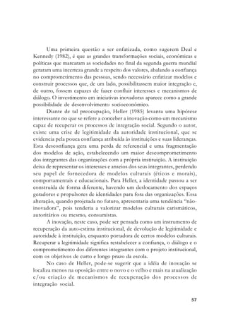 5757575757
Uma primeira questão a ser enfatizada, como sugerem Deal e
Kennedy (1982), é que as grandes transformações sociais, econômicas e
políticas que marcaram as sociedades no final da segunda guerra mundial
geraram uma incerteza grande a respeito dos valores, abalando a confiança
no comprometimento das pessoas, sendo necessário enfatizar modelos e
construir processos que, de um lado, possibilitassem maior integração e,
de outro, fossem capazes de fazer confluir interesses e mecanismos de
diálogo. O investimento em iniciativas inovadoras aparece como a grande
possibilidade de desenvolvimento socioeconômico.
Diante de tal preocupação, Heller (1985) levanta uma hipótese
interessante no que se refere a conceber a inovação como um mecanismo
capaz de recuperar os processos de integração social. Segundo o autor,
existe uma crise de legitimidade da autoridade institucional, que se
evidencia pela pouca confiança atribuída às instituições e suas lideranças.
Esta desconfiança gera uma perda de referencial e uma fragmentação
dos modelos de ação, estabelecendo um maior descomprometimento
dos integrantes das organizações com a própria instituição. A instituição
deixa de representar os interesses e anseios dos seus integrantes, perdendo
seu papel de fornecedora de modelos culturais (éticos e morais),
comportamentais e educacionais. Para Heller, a identidade passou a ser
construída de forma diferente, havendo um deslocamento dos espaços
geradores e propulsores de identidades para fora das organizações. Essa
alteração, quando projetada no futuro, apresentaria uma tendência “não-
inovadora”, pois tenderia a valorizar modelos culturais carismáticos,
autoritários ou mesmo, consumistas.
A inovação, neste caso, pode ser pensada como um instrumento de
recuperação da auto-estima institucional, de devolução de legitimidade e
autoridade à instituição, enquanto portadora de certos modelos culturais.
Recuperar a legitimidade significa restabelecer a confiança, o diálogo e o
comprometimento dos diferentes integrantes com o projeto institucional,
com os objetivos de curto e longo prazo da escola.
No caso de Heller, pode-se sugerir que a idéia de inovação se
localiza menos na oposição entre o novo e o velho e mais na atualização
e/ou criação de mecanismos de recuperação dos processos de
integração social.
 