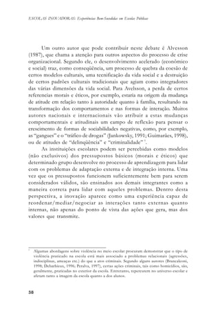 5858585858
ESCOLAS INOVADORAS: Experiências Bem-Sucedidas em Escolas Públicas
Um outro autor que pode contribuir neste debate é Alvesson
(1987), que chama a atenção para outros aspectos do processo de crise
organizacional. Segundo ele, o desenvolvimento acelerado (econômico
e social) traz, como conseqüência, um processo de quebra da coesão de
certos modelos culturais, uma tecnificação da vida social e a destruição
de certos padrões culturais tradicionais que agiam como integradores
das várias dimensões da vida social. Para Avelsson, a perda de certos
referencias morais e éticos, por exemplo, estaria na origem da mudança
de atitude em relação tanto à autoridade quanto à família, resultando na
transformação dos comportamentos e nas formas de interação. Muitos
autores nacionais e internacionais vão atribuir a estas mudanças
comportamentais e atitudinais um campo de reflexão para pensar o
crescimento de formas de sociabilidades negativas, como, por exemplo,
as “gangues” e o “tráfico de drogas” (Jankowsky, 1991; Guimarães, 1998),
ou de atitudes de “delinqüência” e “criminalidade” 7
.
As instituições escolares podem ser percebidas como modelos
(não exclusivos) dos pressupostos básicos (morais e éticos) que
determinado grupo desenvolve no processo de aprendizagem para lidar
com os problemas de adaptação externa e de integração interna. Uma
vez que os pressupostos funcionem suficientemente bem para serem
considerados válidos, são ensinados aos demais integrantes como a
maneira correta para lidar com aqueles problemas. Dentro desta
perspectiva, a inovação aparece como uma experiência capaz de
reordenar/mediar/negociar as interações tanto externas quanto
internas, não apenas do ponto de vista das ações que gera, mas dos
valores que transmite.
7
Algumas abordagens sobre violência no meio escolar procuram demonstrar que o tipo de
violência praticado na escola está mais associado a problemas relacionais (agressões,
indisciplinas, ameaças etc.) do que a atos criminais. Segundo alguns autores (Brancaleoni,
1998; Debarbieux, 1996; Peralva, 1997), certas ações criminais, tais como homicídios, são,
geralmente, praticadas no exterior da escola. Entretanto, repercutem no universo escolar e
afetam tanto a imagem da escola quanto a dos alunos.
 