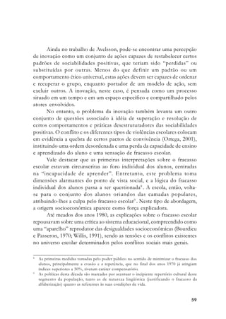 5959595959
Ainda no trabalho de Avelsson, pode-se encontrar uma percepção
de inovação como um conjunto de ações capazes de restabelecer certos
padrões de sociabilidades positivas, que teriam sido “perdidas” ou
substituídas por outras. Menos do que definir um padrão ou um
comportamento ético universal, estas ações devem ser capazes de ordenar
e recuperar o grupo, enquanto portador de um modelo de ação, sem
excluir outros. A inovação, neste caso, é pensada como um processo
situado em um tempo e em um espaço específico e compartilhado pelos
atores envolvidos.
No entanto, o problema da inovação também levanta um outro
conjunto de questões associado à idéia de superação e resolução de
certos comportamentos e práticas desestruturadores das sociabilidades
positivas. O conflito e os diferentes tipos de violências escolares colocam
em evidência a quebra de certos pactos de convivência (Ortega, 2001),
instituindo uma ordem desordenada e uma perda da capacidade de ensino
e aprendizado do aluno e uma sensação de fracasso escolar.
Vale destacar que as primeiras interpretações sobre o fracasso
escolar estavam circunscritas ao foro individual dos alunos, centradas
na “incapacidade de aprender”. Entretanto, este problema toma
dimensões alarmantes do ponto de vista social, e a lógica do fracasso
individual dos alunos passa a ser questionada8
. A escola, então, volta-
se para o conjunto dos alunos oriundos das camadas populares,
atribuindo-lhes a culpa pelo fracasso escolar9
. Neste tipo de abordagem,
a origem socioeconômica aparece como força explicadora.
Até meados dos anos 1980, as explicações sobre o fracasso escolar
repousavam sobre uma crítica ao sistema educacional, compreendido como
uma “aparelho” reprodutor das desigualdades socioeconômicas (Bourdieu
e Passeron, 1970; Willis, 1991), sendo as tensões e os conflitos existentes
no universo escolar determinados pelos conflitos sociais mais gerais.
8
As primeiras medidas tomadas pelo poder público no sentido de minimizar o fracasso dos
alunos, principalmente a evasão e a repetência, que no final dos anos 1970 já atingiam
índices superiores a 50%, tiveram caráter compensatório.
9
As políticas desta década são marcadas por acentuar o incipiente repertório cultural deste
segmento da população, tanto as de natureza lingüística (justificando o fracasso da
alfabetização) quanto as referentes às suas condições de vida.
 