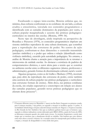6060606060
ESCOLAS INOVADORAS: Experiências Bem-Sucedidas em Escolas Públicas
Focalizando o espaço intra-escolar, Moreira enfatiza que, no
mínimo, duas culturas confrontam-se no cotidiano: de um lado, a cultura
erudita e etnocêntrica, veiculada nos conteúdos programáticos e
identificada com as camadas dominantes da população; por outro, a
cultura popular marginalizada e ausente das práticas pedagógico-
curriculares no interior das escolas. (Moreira, 1999: 54).
Neste tipo de abordagem, ainda inspirada na perspectiva de
Bourdieu e Passeron (1970), os conteúdos programáticos impõem um
sistema simbólico reprodutor de uma cultura dominante, que contribui
para a reprodução das estruturas de poder. No centro da ação
pedagógica, confrontam-se duas dimensões: o conteúdo transmitido
(artefato simbólico) e o poder que ordena a relação (identificado como
violência simbólica), exercido pela autoridade pedagógica. No entanto, a
análise de Moreira chama a atenção para a importância de se retomar o
microcosmo da unidade escolar. Ao destacar a existência de padrões de
comportamentos distintos, o autor alerta para a tensão que se constitui
no ambiente escolar entre os diferentes segmentos (alunos, professores e
administração), gerando formas de discriminação cultural, racial e social.
Algumas pesquisas, como as de Lüdke e Mediano (1992), mostram
que, para além da reprodução das estruturas de poder, existe também
uma ausência da cultura popular nas práticas pedagógicas e curriculares
(nas estruturas formais de ensino). Além disso, nas práticas cotidianas
da escola, são criadas expectativas e estereótipos em relação aos alunos
das camadas populares, gerando novas práticas pedagógicas que os
afastam deste processo10
.
10
É bastante diferente nascer no Maranhão e nascer em São Paulo. Enquanto no primeiro estado,
para 4 crianças nascidas, 3 são pobres, no segundo a situação se modifica: apenas 1 é pobre. A
mortalidade infantil chega a 62 para cada mil crianças nascidas em Alagoas e a 16 para as nascidas
no Rio Grande do Sul. Também é fato que as mulheres ganham menos que os homens e que,
segundo os últimos indicadores sociais elaborados pelo IBGE (2002), a partir do Censo de 2000,
as diferenças começam quando são ainda muito jovens. As meninas freqüentam a escola mais
tempo que os meninos, que a abandonam devido ao trabalho. Vale lembrar que estes últimos
estão mais afetos a mortes violentas. Se o exemplo acima for transportado para mulheres jovens
e negras, a situação de desigualdade se torna ainda mais grave.
 