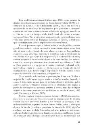 6161616161
Esta tendência mudaria no final dos anos 1980, com a garantia de
direitos constitucionais, presentes na Constituição Federal (1988) e no
Estatuto da Criança e do Adolescente (1990), onde fica notória a
necessidade de mudança de argumentos para justificar o insucesso
escolar: de um lado, as características individuais, a preguiça, o desleixo,
a falta de zelo e a incapacidade intelectual; de outro, a origem
socioeconômica. Tais argumentos, aos poucos, são substituídos por uma
visão mais ampla sobre as diferenças culturais, os valores, as tradições,
que se entrecruzam com as explicações socioeconômicas.
É neste panorama que o debate sobre a escola pública assume
grande importância, pois se espera dela uma cultura escolar apta a lidar
não só com a diversidade de seus alunos e com as desigualdades
existentes entre eles, mas, também, a contribuir para a construção de
uma escola mais igualitária. Em tal processo, a existência de um clima
escolar propenso à inclusão dos alunos e de suas famílias, dos valores,
crenças e cultura que os cercam, trará impactos à aprendizagem. Assim,
o clima positivo e o respeito à heterogeneidade cultural serão
motivadores para os alunos e professores na busca de novos
conhecimentos e, ao mesmo tempo, responsáveis por uma cultura escolar
capaz de construir uma identidade compartilhada.
Neste sentido, vale lembrar as ponderações feitas por Charlot, a
respeito da relação entre origem social e trajetória escolar. Segundo o
autor, é importante atentar para os sentidos diversos atribuídos pelos
alunos à escola. O fracasso escolar deve ser entendido não apenas a
partir de explicações de natureza externa à escola, mas das múltiplas
reações e interações estabelecidas no interior da escola (Charlot, 1997
apud Abramovay e Castro, 2003).
Vários estudos e pesquisas, como a de Soares (2002), contribuíram
para focar a questão do fracasso escolar na inadequação do sistema
escolar (nas suas estruturas formais e nos padrões de interação) e não
mais na inabilidade cognitiva de seus alunos. Assim, voltar o olhar para
dentro da escola (estudos e pesquisas da década de 1990) significa
conhecer em que medida dimensões culturais criam ou estimulam
embates de alunos, professores e direção. Assim, é possível buscar formas
de promover uma educação includente por meio da minimização dos
 