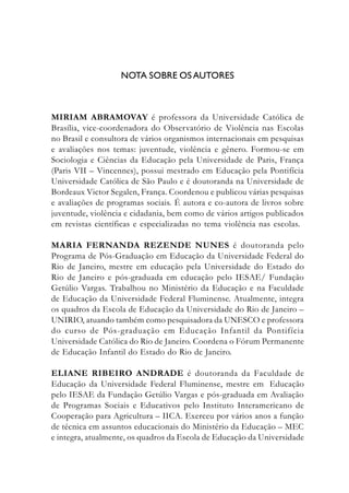NOTA SOBRE OSAUTORES
MIRIAM ABRAMOVAY é professora da Universidade Católica de
Brasília, vice-coordenadora do Observatório de Violência nas Escolas
no Brasil e consultora de vários organismos internacionais em pesquisas
e avaliações nos temas: juventude, violência e gênero. Formou-se em
Sociologia e Ciências da Educação pela Universidade de Paris, França
(Paris VII – Vincennes), possui mestrado em Educação pela Pontifícia
Universidade Católica de São Paulo e é doutoranda na Universidade de
Bordeaux Victor Segalen, França. Coordenou e publicou várias pesquisas
e avaliações de programas sociais. É autora e co-autora de livros sobre
juventude, violência e cidadania, bem como de vários artigos publicados
em revistas científicas e especializadas no tema violência nas escolas.
MARIA FERNANDA REZENDE NUNES é doutoranda pelo
Programa de Pós-Graduação em Educação da Universidade Federal do
Rio de Janeiro, mestre em educação pela Universidade do Estado do
Rio de Janeiro e pós-graduada em educação pelo IESAE/ Fundação
Getúlio Vargas. Trabalhou no Ministério da Educação e na Faculdade
de Educação da Universidade Federal Fluminense. Atualmente, integra
os quadros da Escola de Educação da Universidade do Rio de Janeiro –
UNIRIO, atuando também como pesquisadora da UNESCO e professora
do curso de Pós-graduação em Educação Infantil da Pontifícia
Universidade Católica do Rio de Janeiro. Coordena o Fórum Permanente
de Educação Infantil do Estado do Rio de Janeiro.
ELIANE RIBEIRO ANDRADE é doutoranda da Faculdade de
Educação da Universidade Federal Fluminense, mestre em Educação
pelo IESAE da Fundação Getúlio Vargas e pós-graduada em Avaliação
de Programas Sociais e Educativos pelo Instituto Interamericano de
Cooperação para Agricultura – IICA. Exerceu por vários anos a função
de técnica em assuntos educacionais do Ministério da Educação – MEC
e integra, atualmente, os quadros da Escola de Educação da Universidade
 