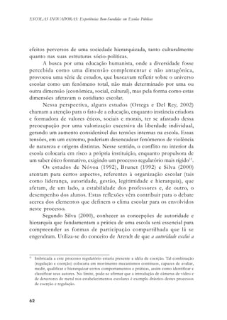 6262626262
ESCOLAS INOVADORAS: Experiências Bem-Sucedidas em Escolas Públicas
efeitos perversos de uma sociedade hierarquizada, tanto culturalmente
quanto nas suas estruturas sócio-políticas.
A busca por uma educação humanista, onde a diversidade fosse
percebida como uma dimensão complementar e não antagônica,
provocou uma série de estudos, que buscavam refletir sobre o universo
escolar como um fenômeno total, não mais determinado por uma ou
outra dimensão (econômica, social, cultural), mas pela forma como estas
dimensões afetavam o cotidiano escolar.
Nessa perspectiva, alguns estudos (Ortega e Del Rey, 2002)
chamam a atenção para o fato de a educação, enquanto instância criadora
e formadora de valores éticos, sociais e morais, ter se afastado dessa
preocupação por uma valorização excessiva da liberdade individual,
gerando um aumento considerável das tensões internas na escola. Essas
tensões, em um extremo, poderiam desencadear fenômenos de violência
de natureza e origens distintas. Nesse sentido, o conflito no interior da
escola colocaria em risco a própria instituição, enquanto propulsora de
um saber ético formativo, exigindo um processo regulatório mais rígido11
.
Os estudos de Nóvoa (1992), Brunet (1992) e Silva (2000)
atentam para certos aspectos, referentes à organização escolar (tais
como liderança, autoridade, gestão, legitimidade e hierarquia), que
afetam, de um lado, a estabilidade dos professores e, de outro, o
desempenho dos alunos. Estas reflexões vêm contribuir para o debate
acerca dos elementos que definem o clima escolar para os envolvidos
neste processo.
Segundo Silva (2000), conhecer as concepções de autoridade e
hierarquia que fundamentam a prática de uma escola será essencial para
compreender as formas de participação compartilhada que lá se
engendram. Utiliza-se do conceito de Arendt de que a autoridade exclui a
11
Imbricada a este processo regulatório estaria presente a idéia de coerção. Tal combinação
(regulação e coerção) colocaria em movimento mecanismos contínuos, capazes de avaliar,
medir, qualificar e hierarquizar certos comportamentos e práticas, assim como identificar e
classificar seus autores. No limite, pode-se afirmar que a introdução de câmeras de vídeo e
de detectores de metal nos estabelecimentos escolares é exemplo drástico destes processos
de coerção e regulação.
 