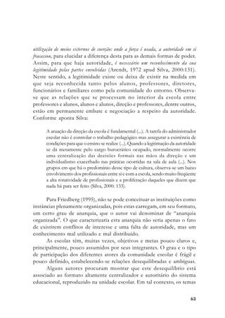 6363636363
utilização de meios externos de coerção: onde a força é usada, a autoridade em si
fracassou, para elucidar a diferença desta para as demais formas de poder.
Assim, para que haja autoridade, é necessário um reconhecimento da sua
legitimidade pelas partes envolvidas (Arendt, 1972 apud Silva, 2000:131).
Neste sentido, a legitimidade existe ou deixa de existir na medida em
que seja reconhecida tanto pelos alunos, professores, diretores,
funcionários e familiares como pela comunidade do entorno. Observa-
se que as relações que se processam no interior da escola entre
professores e alunos, alunos e alunos, direção e professores, dentre outros,
estão em permanente embate e negociação a respeito da autoridade.
Conforme aponta Silva:
A atuação da direção da escola é fundamental (...). A tarefa do administrador
escolar não é controlar o trabalho pedagógico mas assegurar a existência de
condições para que o ensino se realize (...). Quando a legitimação da autoridade
se dá meramente pelo cargo burocrático ocupado, normalmente ocorre
uma centralização das decisões formais nas mãos da direção e um
individualismo exacerbado nas práticas ocorridas na sala de aula (...). Nos
grupos em que há o predomínio desse tipo de cultura, observa-se um baixo
envolvimento dos profissionais entre si e com a escola, sendo muito freqüente
a alta rotatividade de profissionais e a proliferação daqueles que dizem que
nada há para ser feito (Silva, 2000: 133).
Para Friedberg (1995), não se pode conceituar as instituições como
instâncias plenamente organizadas, pois estas carregam, em seu formato,
um certo grau de anarquia, que o autor vai denominar de “anarquia
organizada”. O que caracterizaria esta anarquia não seria apenas o fato
de existirem conflitos de interesse e uma falta de autoridade, mas um
conhecimento mal utilizado e mal distribuído.
As escolas têm, muitas vezes, objetivos e metas pouco claros e,
principalmente, pouco assumidos por seus integrantes. O grau e o tipo
de participação dos diferentes atores da comunidade escolar é frágil e
pouco definido, estabelecendo-se relações desequilibradas e ambíguas.
Alguns autores procuram mostrar que este desequilíbrio está
associado ao formato altamente centralizador e autoritário do sistema
educacional, reproduzido na unidade escolar. Em tal contexto, os temas
 