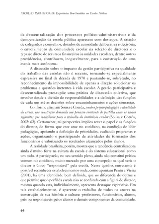 6464646464
ESCOLAS INOVADORAS: Experiências Bem-Sucedidas em Escolas Públicas
da descentralização dos processos político-administrativos e da
democratização da escola pública aparecem com destaque. A criação
de colegiados e conselhos, dotados de autoridade deliberativa e decisória,
o envolvimento da comunidade escolar na seleção de diretores e o
repasse direto de recursos financeiros às unidades escolares, dentre outras
providências, contribuem, inegavelmente, para a construção de uma
escola mais autônoma.
A discussão sobre o impacto da gestão participativa na qualidade
do trabalho das escolas não é recente, tornando-se especialmente
expressiva no final da década de 1970 e pautando-se, sobretudo, no
reconhecimento da impossibilidade de apenas a direção solucionar os
problemas e questões inerentes à vida escolar. A gestão participativa e
descentralizada pressupõe uma prática de discussão coletiva, que
envolve desde a divisão de responsabilidades e a definição das funções
de cada um até as decisões sobre encaminhamentos e ações concretas.
Conforme afirmam Sousa e Corrêa, sendo o projeto pedagógico a identidade
da escola, sua construção demanda um processo constante de partilha entre os vários
segmentos que contribuem para o trabalho da instituição escolar (Sousa e Corrêa,
2002: 62). Certamente, tal perspectiva implica rever o papel e as funções
do diretor, de forma que este atue no cotidiano, na condição de líder
pedagógico, apoiando a definição de prioridades, avaliando programas e
ações, organizando e participando de atividades de formação dos
funcionários e valorizando os resultados alcançados pelos alunos.
A realidade brasileira, porém, mostra que a tendência centralizadora
ainda é muito forte na cultura da escola e do sistema educacional como
um todo. A participação, no seu sentido pleno, ainda não constitui prática
comum no cotidiano, muito marcado por uma concepção na qual seria o
diretor o único “responsável” pela escola. Nesse quadro, entretanto, é
possível reconhecer estabelecimentos onde, como apontam Penin e Vieira
(2001), há uma identidade bem definida, que os diferencia de outros e
que permite que o perfil da escola não se confunda com a figura do diretor,
mesmo quando esta, individualmente, apresenta destaque expressivo. Em
tais estabelecimentos, é aparente o trabalho de todos os atores na
construção de sua história e cultura: professores, funcionários, alunos,
pais ou responsáveis pelos alunos e demais componentes da comunidade.
 