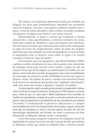 6666666666
ESCOLAS INOVADORAS: Experiências Bem-Sucedidas em Escolas Públicas
No entanto, esta negociação permanente pode gerar também um
bloqueio nas ações mais transformadoras, impedindo um movimento
maior de mudança, visto que, como prática cotidiana, também eleva o
grau e o nível de tensão, alterando o clima escolar e tornando a mudança
um processo em alguns casos lentos e, em outros, inviável.
Paradoxalmente, as regras e normas que compõem o sistema
educacional e, mais especificamente, a estrutura normativa da escola,
funcionam a partir de iniciativas e ações provenientes dos indivíduos.
Por tal motivo, as normas que sancionam certas ações como inadequadas
às regras da escola são, freqüentemente, objeto de crítica dos próprios
indivíduos que estão imbuídos do intuito de propagá-las. E, neste sentido,
as negociações entre os diversos atores sobre as regras e as normas
assumem a forma de “jogos de poder”.
Em contraste com esta perspectiva, para Bonafé-Schmitt (2000),
o próprio conflito contribuiria, de uma certa maneira, como mecanismo
de regulação social, para inventar novas normas e regras da vida em
comum. Neste tipo de abordagem, as manifestações de conflito não são
apenas observadas pelo seu lado desagregador, mas como possibilidades
de construção de consensos, ao dar visibilidade às tensões que regem as
relações sociais. Na opinião do autor, o desafio seria encontrar formas
de promover um mecanismo que permita uma “regulação consensuada”,
onde seria necessário ensinar e aprender a manejar os conflitos.
As preocupações aqui levantadas podem ajudar a compreender o debate
sobre inovação no campo da educação. Garcia, já em 1989, chamava a atenção
para a idéia de que, ao trazer para o Brasil experiências bem-sucedidas de
modelos de aprendizado, avaliação de gestão e conteúdo curricular de outros
países, muitos pesquisadores e profissionais da área acreditavam que estariam
“inovando” e modernizando os processos educacionais e a própria
funcionalidade da escola. No entanto, Garcia alertou para o aspecto setorizado
deste tipo de percepção, ao tratar a inovação apenas do ponto de vista das
metodologias educacionais, não levando em conta os processos do fazer
educacional, as diferenças culturais, sociais e econômicas.
Como dito acima, recuperar os processos de integração social e de
legitimidade do espaço da escola tem sido o grande desafio que mobiliza
os diferentes setores que atuam ou refletem sobre o universo escolar.
 