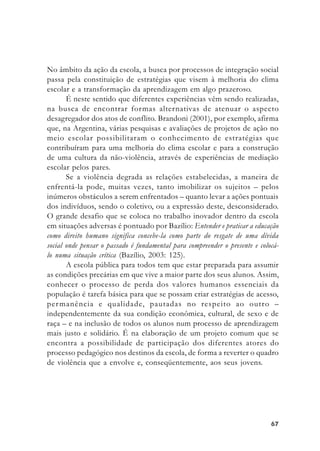 6767676767
No âmbito da ação da escola, a busca por processos de integração social
passa pela constituição de estratégias que visem à melhoria do clima
escolar e a transformação da aprendizagem em algo prazeroso.
É neste sentido que diferentes experiências vêm sendo realizadas,
na busca de encontrar formas alternativas de atenuar o aspecto
desagregador dos atos de conflito. Brandoni (2001), por exemplo, afirma
que, na Argentina, várias pesquisas e avaliações de projetos de ação no
meio escolar possibilitaram o conhecimento de estratégias que
contribuíram para uma melhoria do clima escolar e para a construção
de uma cultura da não-violência, através de experiências de mediação
escolar pelos pares.
Se a violência degrada as relações estabelecidas, a maneira de
enfrentá-la pode, muitas vezes, tanto imobilizar os sujeitos – pelos
inúmeros obstáculos a serem enfrentados – quanto levar a ações pontuais
dos indivíduos, sendo o coletivo, ou a expressão deste, desconsiderado.
O grande desafio que se coloca no trabalho inovador dentro da escola
em situações adversas é pontuado por Bazílio: Entender e praticar a educação
como direito humano significa concebe-la como parte do resgate de uma dívida
social onde pensar o passado é fundamental para compreender o presente e colocá-
lo numa situação crítica (Bazílio, 2003: 125).
A escola pública para todos tem que estar preparada para assumir
as condições precárias em que vive a maior parte dos seus alunos. Assim,
conhecer o processo de perda dos valores humanos essenciais da
população é tarefa básica para que se possam criar estratégias de acesso,
permanência e qualidade, pautadas no respeito ao outro –
independentemente da sua condição econômica, cultural, de sexo e de
raça – e na inclusão de todos os alunos num processo de aprendizagem
mais justo e solidário. É na elaboração de um projeto comum que se
encontra a possibilidade de participação dos diferentes atores do
processo pedagógico nos destinos da escola, de forma a reverter o quadro
de violência que a envolve e, conseqüentemente, aos seus jovens.
 