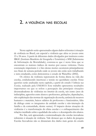 6969696969
Neste capítulo serão apresentados alguns dados referentes à situação
de violência no Brasil, em especial a violência que afeta os jovens entre
15 e 24 anos. A partir de diferentes dados divulgados por institutos como
IBGE (Instituto Brasileiro de Geografia e Estatística) e SIM (Subsistema
de Informação da Mortalidade), constata-se que é nesta faixa que se
encontram os maiores índices de mortes por causas violentas. Outra
constatação importante é o fato destas mortes ocorrerem principalmente
nos finais de semana período onde os jovens não estão nem trabalhando
e nem estudando, como demonstrou o estudo de Waiselfisz (2002).
Os efeitos da violência repercutem de forma direta na vida das
escolas, estabelecendo incertezas e tensão no quotidiano escolar. Estas
questões serão analisadas neste capítulo, a partir do estudo Violências nas
Escolas, realizado pela UNESCO. Este trabalho apresentou resultados
importantes no que se refere a percepção das principais situações
desencadeadoras de violências no interior da escola, tais como (atos de
indisciplina, agressões entre alunos e professores, pichações, depredações,
não-explicitação das normas de organização da escola, carência de recursos
humanos e materiais, baixos salários de professores e funcionários, falta
de diálogo entre os integrantes da unidade escolar e não-interação da
família e da comunidade, dentre outras). O impacto destas situações de
violências é a transformação do clima escolar e o enfraquecimento das
relações incidindo sobre a qualidade das aulas e o desempenho dos alunos.
Por fim, será apresentada a contextualização das escolas inovadoras
referentes à situação de violência. Vale destacar que os dados da pesquisa
Escolas Inovadoras não se distanciam dos dados mais gerais do estudo
2. A VIOLÊNCIA NAS ESCOLAS
 