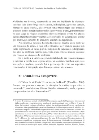 7070707070
ESCOLAS INOVADORAS: Experiências Bem-Sucedidas em Escolas Públicas
Violências nas Escolas, observando-se uma alta incidência de violências
internas (tais como briga entre alunos, indisciplina, agressões verbais,
pichações, entre outras), que revelam uma preocupação das unidades
escolares com os aspectos relacionados à convivência interna, principalmente
no que tange às relações existentes entre os próprios jovens. Os efeitos
dessas diferentes práticas violentas são observados no desempenho escolar
dos alunos, no aumento do abandono escolar e na repetência.
No entanto, a pesquisa Escolas Inovadoras revelou que a partir de
um conjunto de ações, o falar sobre situações de violência adquire um
outro significado. A busca por mecanismos de superação e diminuição
dos atos de violência permite uma visão mais crítica e menos tolerante
em relação as situações de violência.
Se o medo e a incerteza geram instabilidade nas relações internas
e externas a escola, não se pode deixar de constatar também que estas
sensações mudam, quando há a preocupação com os aspectos
relacionados à integração dos diferentes atores das escolas.
2.1 A VIOLÊNCIA E OS JOVENS
O “Mapa da violência III: os jovens do Brasil” (Waiselfisz, 2002)
fornece um panorama recente da situação de violência que afeta a
juventude12
brasileira nas últimas décadas, oferecendo, ainda, algumas
comparações em nível internacional13
.
12
A noção de juventude adotada pela UNESCO acompanha aquela da Organização Internacional
da Juventude, que a caracteriza como uma fase de transição, situada entre os 15 e os 24 anos de
idade. Tal opção é também utilizada na maioria das análises demográficas; na escolarização
obrigatória; na responsabilização penal; na classificação de filmes e programas de televisão etc.
13
O trabalho em pauta complementa e aprofunda dados sobre as causas das mortes violentas dos
jovens brasileiros, contidos em duas publicações anteriores do mesmo autor, intituladas “Mapa
da violência: os jovens do Brasil” (Waiselfisz, 1998) e “Mapa da violência II: os jovens do Brasil”
(Waiselfisz, 2000). Neste terceiro volume, por meio do confronto da população total com a faixa
de 15 a 24 anos, são realizadas análises tanto das taxas de homicídios, óbitos por acidentes de
transportes, suicídios e mortes por armas de fogo, quanto de vitimização juvenil, durante 10
anos, nos estados e capitais do Brasil, comparando seus resultados com números provenientes de
mais 59 países do mundo, quais sejam: Albânia; Alemanha, Argentina; Armênia, Austrália, Áustria,
 