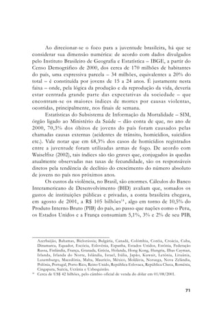7171717171
Ao direcionar-se o foco para a juventude brasileira, há que se
considerar sua dimensão numérica: de acordo com dados divulgados
pelo Instituto Brasileiro de Geografia e Estatística – IBGE, a partir do
Censo Demográfico de 2000, dos cerca de 170 milhões de habitantes
do país, uma expressiva parcela – 34 milhões, equivalentes a 20% do
total – é constituída por jovens de 15 a 24 anos. É justamente nesta
faixa – onde, pela lógica da produção e da reprodução da vida, deveria
estar centrada grande parte das expectativas da sociedade – que
encontram-se os maiores índices de mortes por causas violentas,
ocorridas, principalmente, nos finais de semana.
Estatísticas do Subsistema de Informação da Mortalidade – SIM,
órgão ligado ao Ministério da Saúde – dão conta de que, no ano de
2000, 70,3% dos óbitos de jovens do país foram causados pelas
chamadas causas externas (acidentes de trânsito, homicídios, suicídios
etc.). Vale notar que em 68,3% dos casos de homicídios registrados
entre a juventude foram utilizadas armas de fogo. De acordo com
Waiselfisz (2002), tais índices são tão graves que, conjugados às quedas
atualmente observadas nas taxas de fecundidade, são os responsáveis
diretos pela tendência de declínio do crescimento do número absoluto
de jovens no país nos próximos anos.
Os custos da violência, no Brasil, são enormes. Cálculos do Banco
Interamericano de Desenvolvimento (BID) avaliam que, somados os
gastos de instituições públicas e privadas, a conta brasileira chegava,
em agosto de 2001, a R$ 105 bilhões14
, algo em torno de 10,5% do
Produto Interno Bruto (PIB) do país, ao passo que nações como o Peru,
os Estados Unidos e a França consumiam 5,1%, 3% e 2% de seu PIB,
Azerbaijão, Bahamas, Bielorússia; Bulgária, Canadá, Colômbia, Coréia, Croácia, Cuba,
Dinamarca, Equador, Escócia, Eslovênia, Espanha, Estados Unidos, Estônia, Federação
Russa, Finlândia, França, Granada, Grécia, Holanda, Hong Kong, Hungria, Ilhas Cayman,
Irlanda, Irlanda do Norte, Islândia, Israel, Itália, Japão, Kuwait, Letônia, Lituânia,
Luxemburgo, Macedônia, Malta, Maurício, México, Moldávia, Noruega, Nova Zelândia,
Polônia, Portugal, Porto Rico, Reino Unido, República Eslovaca, República Checa, Romênia,
Cingapura, Suécia, Ucrânia e Uzbequistão.
14
Cerca de US$ 42 bilhões, pelo câmbio oficial de venda do dólar em 01/08/2001.
 