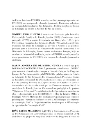 do Rio de Janeiro – UNIRIO, atuando, também, como pesquisadora da
UNESCO, nos campos de educação juventude. Professora substituta
da Universidade Estadual do Rio de Janeiro – UERJ e membro do Fórum
de Educação de Jovens e Adultos do Rio de Janeiro.
MIGUEL FARAH NETO é mestre em Educação pela Pontifícia
Universidade Católica do Rio de Janeiro (2002). Graduou-se como
geógrafo (1973) e como licenciado em Geografia (1974), pela
Universidade Federal do Rio de Janeiro. Desde 1980, vem desenvolvendo
trabalhos nas áreas de Educação de Jovens e Adultos e de políticas
públicas para a educação, na Universidade Federal Fluminense e no
Ministério da Educação, dentre outras instituições. Integra, hoje, os
quadros da Universidade do Rio de Janeiro – UNIRIO, atuando, também,
como pesquisador da UNESCO, nos campos de educação, juventude e
violência.
MARIA ANGELA DE OLIVEIRA NUNEZ é socióloga pela
SORBONNE NOUVELLE Paris 7, professora, consultora da UNESCO
para assuntos educacionais e integra a Unidade Gestora do Programa
Escolas de Paz, desenvolvido pela UNESCO e pela Secretaria de Estado
de Educação do Rio de Janeiro. Foi coordenadora de Programas Sociais
da Secretaria Municipal de Desenvolvimento Social do município do
Rio de janeiro; diretora do Departamento de Creches e Escolas
comunitárias da Secretaria municipal de Desenvolvimento Social do
município do Rio de Janeiro. Coordenadora pedagógica do projeto
“Alfabetizar é Construir” – Alfabetização de Operários em canteiros de
obra – desenvolvido pelo SINDUSCON – Rio de Janeiro /MEC /
Fundação Roberto Marinho. Foi coordenadora pedagógica das seguintes
publicações: “Pensando: Reflexos sobre a Alfabetização de operários
da construção Civil” e “Experimentando: Roteiros para a Alfabetização
de operários da Construção Civil”.
JOÃO PAULO MACEDO E CASTRO é doutorando pelo Programa
de Pós-Graduação em Antropologia Social do Museu Nacional UFRJ.
Trabalhou no grupo de pesquisa e avaliação do Programa Escolas de
 