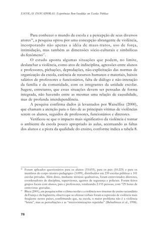 7878787878
ESCOLAS INOVADORAS: Experiências Bem-Sucedidas em Escolas Públicas
Para conhecer o mundo da escola e a percepção de seus diversos
atores16
, a pesquisa optou por uma concepção abrangente de violência,
incorporando não apenas a idéia de maus-tratos, uso de força,
intimidação, mas também as dimensões sócio-culturais e simbólicas
do fenômeno17
.
O estudo aponta algumas situações que podem, no limite,
deslanchar a violência, como atos de indisciplina, agressões entre alunos
e professores, pichações, depredações, não-explicitação das normas de
organização da escola, carência de recursos humanos e materiais, baixos
salários de professores e funcionários, falta de diálogo e não-interação
da família e da comunidade, com os integrantes da unidade escolar.
Sugere, entretanto, que essas situações devem ser pensadas de forma
integrada, não havendo entre as mesmas uma relação de causalidade,
mas de profunda interdependência.
A pesquisa confirma dados já levantados por Waiselfisz (2000),
que chamam a atenção para o fato de as principais vítimas de violências
serem os alunos, seguidos de professores, funcionários e diretores.
Verificou-se que o impacto mais significativo da violência é tornar
o ambiente da escola pouco apropriado às aulas, acentuando as faltas
dos alunos e a piora da qualidade do ensino, conforme indica a tabela 8.
16
Foram aplicados questionários para os alunos (33.655), para os pais (10.225) e para os
membros do corpo técnico-pedagógico (3.099), distribuídos em 239 escolas públicas e 101
escolas privadas. Além disso, mediante técnicas qualitativas, foram entrevistados diretores,
coordenadores de disciplina, supervisores, agentes de segurança e policiais. Foram feitos
grupos focais com alunos, pais e professores, totalizando 2.155 pessoas, com 729 horas de
entrevistas gravadas.
17
Blaya (2001), em pesquisa sobre o clima escolar e a violência nos sistemas de ensino secundário
da França e da Inglaterra, observa que as ofensas verbais foram a expressão de violência mais
freqüente nestes países, confirmando que, na escola, o maior problema não é a violência
“bruta”, mas as perturbações e as “microvitimizações repetidas” (Debarbieux et al., 1998).
 