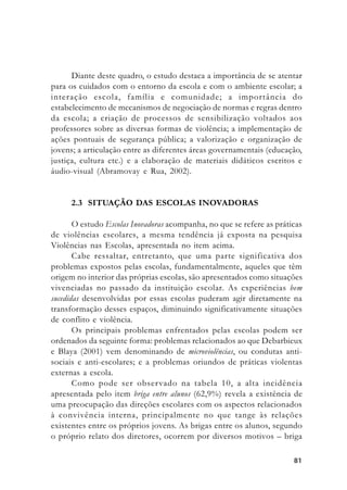 8181818181
Diante deste quadro, o estudo destaca a importância de se atentar
para os cuidados com o entorno da escola e com o ambiente escolar; a
interação escola, família e comunidade; a importância do
estabelecimento de mecanismos de negociação de normas e regras dentro
da escola; a criação de processos de sensibilização voltados aos
professores sobre as diversas formas de violência; a implementação de
ações pontuais de segurança pública; a valorização e organização de
jovens; a articulação entre as diferentes áreas governamentais (educação,
justiça, cultura etc.) e a elaboração de materiais didáticos escritos e
áudio-visual (Abramovay e Rua, 2002).
2.3 SITUAÇÃO DAS ESCOLAS INOVADORAS
O estudo Escolas Inovadoras acompanha, no que se refere as práticas
de violências escolares, a mesma tendência já exposta na pesquisa
Violências nas Escolas, apresentada no item acima.
Cabe ressaltar, entretanto, que uma parte significativa dos
problemas expostos pelas escolas, fundamentalmente, aqueles que têm
origem no interior das próprias escolas, são apresentados como situações
vivenciadas no passado da instituição escolar. As experiências bem
sucedidas desenvolvidas por essas escolas puderam agir diretamente na
transformação desses espaços, diminuindo significativamente situações
de conflito e violência.
Os principais problemas enfrentados pelas escolas podem ser
ordenados da seguinte forma: problemas relacionados ao que Debarbieux
e Blaya (2001) vem denominando de microviolências, ou condutas anti-
sociais e anti-escolares; e a problemas oriundos de práticas violentas
externas a escola.
Como pode ser observado na tabela 10, a alta incidência
apresentada pelo item briga entre alunos (62,9%) revela a existência de
uma preocupação das direções escolares com os aspectos relacionados
à convivência interna, principalmente no que tange às relações
existentes entre os próprios jovens. As brigas entre os alunos, segundo
o próprio relato dos diretores, ocorrem por diversos motivos – briga
 