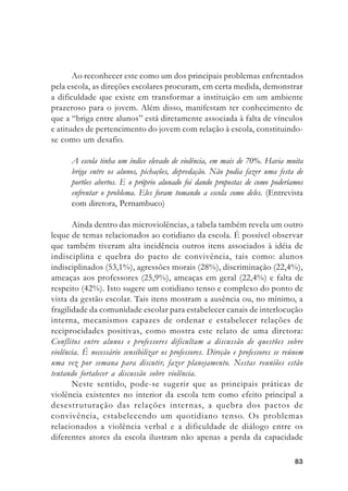 8383838383
Ao reconhecer este como um dos principais problemas enfrentados
pela escola, as direções escolares procuram, em certa medida, demonstrar
a dificuldade que existe em transformar a instituição em um ambiente
prazeroso para o jovem. Além disso, manifestam ter conhecimento de
que a “briga entre alunos” está diretamente associada à falta de vínculos
e atitudes de pertencimento do jovem com relação à escola, constituindo-
se como um desafio.
A escola tinha um índice elevado de violência, em mais de 70%. Havia muita
briga entre os alunos, pichações, depredação. Não podia fazer uma festa de
portões abertos. E o próprio alunado foi dando propostas de como poderíamos
enfrentar o problema. Eles foram tomando a escola como deles. (Entrevista
com diretora, Pernambuco)
Ainda dentro das microviolências, a tabela também revela um outro
leque de temas relacionados ao cotidiano da escola. É possível observar
que também tiveram alta incidência outros itens associados à idéia de
indisciplina e quebra do pacto de convivência, tais como: alunos
indisciplinados (53,1%), agressões morais (28%), discriminação (22,4%),
ameaças aos professores (25,9%), ameaças em geral (22,4%) e falta de
respeito (42%). Isto sugere um cotidiano tenso e complexo do ponto de
vista da gestão escolar. Tais itens mostram a ausência ou, no mínimo, a
fragilidade da comunidade escolar para estabelecer canais de interlocução
interna, mecanismos capazes de ordenar e estabelecer relações de
reciprocidades positivas, como mostra este relato de uma diretora:
Conflitos entre alunos e professores dificultam a discussão de questões sobre
violência. É necessário sensibilizar os professores. Direção e professores se reúnem
uma vez por semana para discutir, fazer planejamento. Nestas reuniões estão
tentando fortalecer a discussão sobre violência.
Neste sentido, pode-se sugerir que as principais práticas de
violência existentes no interior da escola tem como efeito principal a
desestruturação das relações internas, a quebra dos pactos de
convivência, estabelecendo um quotidiano tenso. Os problemas
relacionados a violência verbal e a dificuldade de diálogo entre os
diferentes atores da escola ilustram não apenas a perda da capacidade
 