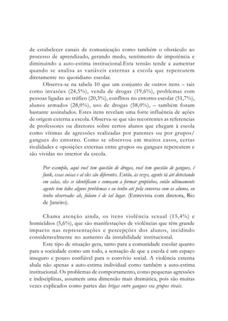 de estabelecer canais de comunicação como também o obstáculo ao
processo de aprendizado, gerando medo, sentimento de impotência e
diminuindo a auto-estima institucional.Esta tensão tende a aumentar
quando se analisa as variáveis externas a escola que repercutem
diretamente no quotidiano escolar.
Observa-se na tabela 10 que um conjunto de outros itens – tais
como invasões (24,5%), venda de drogas (19,6%), problemas com
pessoas ligadas ao tráfico (20,3%), conflitos no entorno escolar (51,7%),
alunos armados (28,0%), uso de drogas (58,0%), – também foram
bastante assinalados. Estes itens revelam uma forte influência de ações
de origem externa a escola. Observa-se que são recorrentes as referencias
de professores ou diretores sobre certos alunos que chegam à escola
como vítimas de agressões realizadas por parentes ou por grupos/
gangues do entorno. Como se observou em muitos casos, certas
rivalidades e oposições externas entre grupos ou gangues repercutem e
são vividas no interior da escola.
Por exemplo, aqui você tem questão de drogas, você tem questão de gangues, é
funk, essas coisas e aí eles são diferentes. Então, às vezes, agente tá até detectando
em salas, eles se identificam e começam a formar grupinhos, então ultimamente
agente tem tidos alguns problemas e eu tenho até pela conversa com os alunos, eu
tenho observado: ah, fulano é de tal lugar. (Entrevista com diretora, Rio
de Janeiro).
Chama atenção ainda, os itens violência sexual (15,4%) e
homicídios (5,6%), que são manifestações de violências que têm grande
impacto nas representações e percepções dos alunos, incidindo
consideravelmente no aumento da instabilidade institucional.
Este tipo de situação gera, tanto para a comunidade escolar quanto
para a sociedade como um todo, a sensação de que a escola é um espaço
inseguro e pouco confiável para o convívio social. A violência externa
abala não apenas a auto-estima individual como também a auto-estima
institucional. Os problemas de comportamento, como pequenas agressões
e indisciplinas, assumem uma dimensão mais dramática, pois são muitas
vezes explicados como partes das brigas entre gangues ou grupos rivais.
 