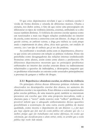 8585858585
O que estes depoimentos revelam é que a violência escolar é
vivida de forma distinta e oriunda de diferentes matizes. Chama a
atenção, nos dados acima, o fato de que existe uma preocupação em
diferenciar os tipos de violência (interna, externa), atribuindo-se a eles
causas também distintas. A violência do entorno escolar aparece como
um tencionador a mais nas frágeis relações estabelecidas no interior
da escola, como mostra a entrevista com um diretor. As drogas são uma
questão externa, no ambiente externo, a droga gera violência na escola porque
muda o comportamento do aluno, altera, deixa mais agressivo, sem condições de
conversa, isso é um tipo de violência que já nos deu problema.
Ao confrontar o resultado acima com os depoimentos, observa-
se que existe um consenso em relação as práticas violentas. Estas são
percebidas como desagregadoras das relações internas estabelecendo
fronteiras entre alunos, assim como entre alunos e professores. Os
diferentes depoimentos mostram que os principais problemas
enfrentados no interior das escolas estavam direta ou indiretamente
relacionados a questões de indisciplina, e desrespeito, enquanto que
os problemas relacionados ao entorno estão associados principalmente
a presença de gangues e tráfico de drogas.
2.3.1 Repetência e abandono escolar, os efeitos da violência
Os principais efeitos dessas diferentes práticas violentas são
observados no desempenho escolar dos alunos, no aumento do
abandono escolar e na repetência. Estes dilemas a serem equacionados
pelas escolas públicas, de uma maneira geral, também se encontram
presentes em escolas que têm uma proposta inovadora, onde a
abertura para o “novo” ainda convive com “velhos” problemas. É
possível inferir que o adequado enfrentamento destas questões
possibilitará a construção de uma outra escola pública de maior
qualidade, como mostra o depoimento de um diretor: (...) por mais
que haja alguém que fale mal da escola pública nós achamos que ela é a
melhor, porque aqui nós trabalhamos com tantas diferenças, há escolas que
selecionam, que classificam para o aluno entrar, então, eu acredito que a escola
pública hoje recebe todo mundo.
 