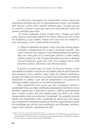 8686868686
ESCOLAS INOVADORAS: Experiências Bem-Sucedidas em Escolas Públicas
As diferentes concepções da comunidade escolar expressam
expectativas históricas que não só responsabilizam o aluno e suas famílias
pelo fracasso escolar, como também sinalizam para a situação em que
se encontra o ensino no país que, apesar de universalizado, ainda não
garante qualidade para todos.
As escolas analisadas tentam romper com a situação que paira
sobre inúmeras instituições públicas de ensino, embora isso não se faça
tão facilmente, já que implica romper com uma série de condições e
com a descrença e com o conformismo de muitos:
(...) Depois da implantação dos projetos o clima escolar ficou favorável, propenso
ao trabalho, e conseqüentemente eles [os alunos] estão prontos a aprender. Antes
o aluno era distante não se integrava à escola, tínhamos problemas com repetência.
Hoje, com a nossa gestão, eles se sentem seguros, próximos, os alunos atendem,
entendem a proposta da escola. Os projetos desenvolveram nos alunos a afetividade
tanto pelos professores, quanto pela escola. Essas mudanças vêm se dando
lentamente no processo. (Entrevista com diretora, Goiás).
É preciso ressaltar que, em razão de diversos fatores, como
necessidade de trabalho ou de procura de trabalho, falta de apoio financeiro
para passagens, livros, cadernos, lápis, ajuda nos afazeres domésticos,
situações de violência no entorno ou no interior da escola, muitos estudantes
abandonam os estudos, o que além de comprometer o seu processo de
formação, também repercute na sua trajetória profissional.
Parte significativa dos jovens que não conseguem concluir a
escolaridade básica, em idade considerada apropriada pelo sistema de ensino
brasileiro, migram para a Educação de Jovens e Adultos, particularmente
para o ensino noturno. De uma maneira geral, sua oferta é de cunho
compensatório, sendo seu ensino uma “recuperação” de conteúdos da escola
regular, sem compromisso com a construção de saberes por esses alunos
que, normalmente, enfrentam um processo de ensino/aprendizagem a partir
de metodologia que não leva em consideração suas diferenças, acúmulos,
origem sócio–cultural e experiências de vida.21
21
Para se ter um quadro da situação de acesso, em 2002, dos 8.710.584 alunos matriculados no
ensino médio, 4.255.234 estavam no ensino noturno, a grande maioria (4.184.803) estudando
na zona urbana, conforme indica dados INEP/MEC.
 