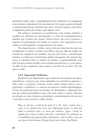 8888888888
ESCOLAS INOVADORAS: Experiências Bem-Sucedidas em Escolas Públicas
desinteresse pelas aulas, e principalmente pelo sentimento de insegurança
como mostra o depoimento de uma diretora: Eles chegam cansados do trabalho
e encontram professores que ministram aulas como se eles fossem crianças, assim sentem-
se duplamente punidos pelo sistema e pela injustiça social.
Em relação à repetência, as justificativas vêm sempre atreladas a
modelos de eficiência de desempenho e à falta de acompanhamento
familiar nos estudos dos alunos. Parece haver um certo consenso a
respeito da participação da família na escola e das expectativas com
relação ao desempenho e comportamento do aluno.
Nos depoimentos, a ênfase está na falta de interesse dos pais em
acompanhar as tarefas escolares dos filhos, seja por falta de tempo em
virtude das exigências do trabalho, seja por não terem a escolarização
mínima, ou ainda por constituírem famílias desagregadas. Na maioria das
vezes, é colocada sobre os ombros da família a responsabilidade total
pelo fracasso escolar do filho, como sinaliza uma diretora: (...) essas crianças
são filhos de pais analfabetos, nunca trazem os exercícios de casa feitos. Não têm
quem os ajude.
2.3.2 Superando Violências
Percebe-se nos depoimentos que a partir de um conjunto de ações,
experiências e projetos que serão analisados nos próximos capítulos, o
falar sobre as práticas violentas acaba tendo relação direta com a
repetência, o abandono e o sucesso no processo ensino-aprendizagem.
O fato da escola procurar mecanismos de diminuição e superação dos
atos de violência possibilitou uma visão mais crítica e menos tolerante
em relação aos atos violentos, permitindo o estabelecimento de um antes
e um depois, como mostra o relato abaixo:
Bom, eu acho que a escola foi do marco 0 ao 10. Antes se falava mal, a
escola só era referência pra coisas más. Reportagem mesmo, só vinha pra
filmar os banheiros sujos e as coisas que acontecia. Agora, é motivo de
orgulho, não só para os alunos como para a comunidade. Era pichação, era
os bandidinhos que jogavam pedra, queimavam a sala de ciência, nossa, foi
uma época horrível mesmo. (Grupo focal com aluno, São Paulo)
 
