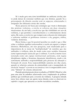 8989898989
Se o medo gera uma certa instabilidade no ambiente escolar, não
se pode deixar de constatar também que este diminui, quando há a
preocupação da direção escolar com os aspectos relacionados à
integração dos diferentes atores das escolas.
Neste processo de busca por estratégias que visem à diminuição
das práticas violentas, a escola se colocou em duas situações
interessantes: de um lado, a escola teve que dar visibilidade aos atos de
violência, o que permitiu o reconhecimento e o enfrentamento destas
ações. De outro, a escola teve que romper com o discurso de vitimização
e enfrentar também os problemas externos a ela, gangues, tráfico,
violência doméstica.
Desta forma, o que foi possível perceber no estudo é que o falar
sobre a violência significa contextualizar a escola em espaços e tempos
distintos. Debarbieux, em suas pesquisas, vem sinalizando para a
importância de se tratar da “multiplicidade” de sentidos que são
atribuídos à violência, além do modo como estes sentidos fornecem
certas representações acerca do que é violência. A escola é muitas vezes
retratada como um espaço institucional autônomo, com regras
disciplinares rígidas e fronteiras claramente identificáveis, sendo a ela
comumente atribuída a responsabilidade pelo processo de educação e
formação do jovem. Essa responsabilidade aumenta nos dias atuais,
quando se relaciona aumento da criminalidade com a incapacidade da
escola de “manter” o jovem no seu interior; e isso é compreendido como
uma “falência” do sistema educacional.
Partindo prioritariamente destes resultados, a UNESCO Brasil se volta
para uma série de trabalhos relacionadas com a implantação de políticas
públicas que contribuam para a reversão da violência. A pesquisa relatada
nesse livro oferece mais um aporte nessa direção, como se observará no
capítulo a seguir, que apresenta as escolas inovadoras estudadas.
 