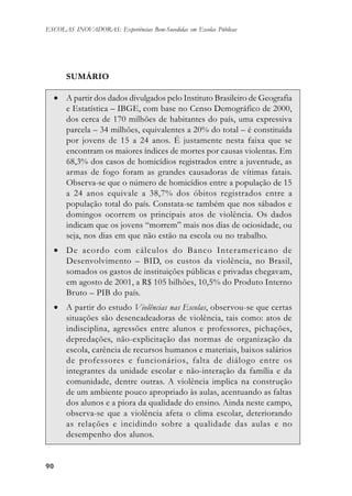9090909090
ESCOLAS INOVADORAS: Experiências Bem-Sucedidas em Escolas Públicas
SUMÁRIO
• A partir dos dados divulgados pelo Instituto Brasileiro de Geografia
e Estatística – IBGE, com base no Censo Demográfico de 2000,
dos cerca de 170 milhões de habitantes do país, uma expressiva
parcela – 34 milhões, equivalentes a 20% do total – é constituída
por jovens de 15 a 24 anos. É justamente nesta faixa que se
encontram os maiores índices de mortes por causas violentas. Em
68,3% dos casos de homicídios registrados entre a juventude, as
armas de fogo foram as grandes causadoras de vítimas fatais.
Observa-se que o número de homicídios entre a população de 15
a 24 anos equivale a 38,7% dos óbitos registrados entre a
população total do país. Constata-se também que nos sábados e
domingos ocorrem os principais atos de violência. Os dados
indicam que os jovens “morrem” mais nos dias de ociosidade, ou
seja, nos dias em que não estão na escola ou no trabalho.
• De acordo com cálculos do Banco Interamericano de
Desenvolvimento – BID, os custos da violência, no Brasil,
somados os gastos de instituições públicas e privadas chegavam,
em agosto de 2001, a R$ 105 bilhões, 10,5% do Produto Interno
Bruto – PIB do país.
• A partir do estudo Violências nas Escolas, observou-se que certas
situações são desencadeadoras de violência, tais como: atos de
indisciplina, agressões entre alunos e professores, pichações,
depredações, não-explicitação das normas de organização da
escola, carência de recursos humanos e materiais, baixos salários
de professores e funcionários, falta de diálogo entre os
integrantes da unidade escolar e não-interação da família e da
comunidade, dentre outras. A violência implica na construção
de um ambiente pouco apropriado às aulas, acentuando as faltas
dos alunos e a piora da qualidade do ensino. Ainda neste campo,
observa-se que a violência afeta o clima escolar, deteriorando
as relações e incidindo sobre a qualidade das aulas e no
desempenho dos alunos.
 