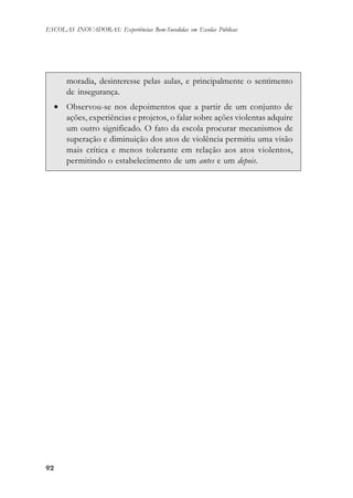 9292929292
ESCOLAS INOVADORAS: Experiências Bem-Sucedidas em Escolas Públicas
moradia, desinteresse pelas aulas, e principalmente o sentimento
de insegurança.
• Observou-se nos depoimentos que a partir de um conjunto de
ações, experiências e projetos, o falar sobre ações violentas adquire
um outro significado. O fato da escola procurar mecanismos de
superação e diminuição dos atos de violência permitiu uma visão
mais crítica e menos tolerante em relação aos atos violentos,
permitindo o estabelecimento de um antes e um depois.
 