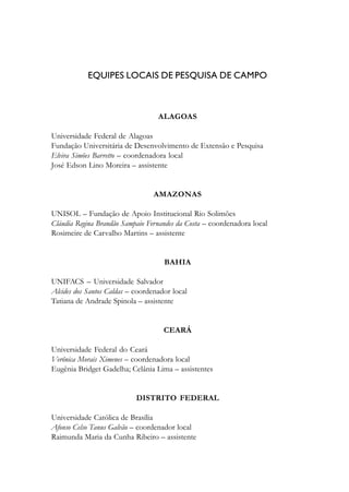 EQUIPES LOCAIS DE PESQUISA DE CAMPO
ALAGOAS
Universidade Federal de Alagoas
Fundação Universitária de Desenvolvimento de Extensão e Pesquisa
Elvira Simões Barretto – coordenadora local
José Edson Lino Moreira – assistente
AMAZONAS
UNISOL – Fundação de Apoio Institucional Rio Solimões
Cláudia Regina Brandão Sampaio Fernandes da Costa – coordenadora local
Rosimeire de Carvalho Martins – assistente
BAHIA
UNIFACS – Universidade Salvador
Alcides dos Santos Caldas – coordenador local
Tatiana de Andrade Spinola – assistente
CEARÁ
Universidade Federal do Ceará
Verônica Morais Ximenes – coordenadora local
Eugênia Bridget Gadelha; Celânia Lima – assistentes
DISTRITO FEDERAL
Universidade Católica de Brasília
Afonso Celso Tanus Galvão – coordenador local
Raimunda Maria da Cunha Ribeiro – assistente
 