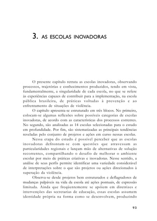 99939393
O presente capítulo retrata as escolas inovadoras, observando
processos, trajetórias e conhecimentos produzidos, tendo em vista,
fundamentalmente, a singularidade de cada escola, no que se refere
às experiências capazes de contribuir para a implementação, na escola
pública brasileira, de práticas voltadas à prevenção e ao
enfrentamento de situações de violência.
O capítulo apresenta-se estruturado em três blocos. No primeiro,
colocam-se algumas reflexões sobre possíveis categorias de escolas
inovadoras, de acordo com as características dos processos correntes.
No segundo, são analisadas as 14 escolas selecionadas para o estudo
em profundidade. Por fim, são sistematizadas as principais tendências
reveladas pelo conjunto de projetos e ações em curso nessas escolas.
Nessa etapa do estudo é possível perceber que as escolas
inovadoras defrontam-se com questões que atravessam as
particularidades regionais e lançam mão de alternativas de solução
recorrentes, compartilhando o desafio de melhorar o ambiente
escolar por meio de práticas criativas e inovadoras. Nesse sentido, a
análise de seus perfis permite identificar uma variedade considerável
de interpretações sobre o que são projetos ou ações direcionados à
superação da violência.
Observa-se desde projetos bem estruturados e deflagradores de
mudanças palpáveis na vida da escola até ações pontuais, de expressão
limitada. Ainda que freqüentemente se apóiem em diretrizes e
intervenções das secretarias de educação, essas escolas assumem
identidade própria na forma como se desenvolvem, produzindo
3. AS ESCOLAS INOVADORAS
 