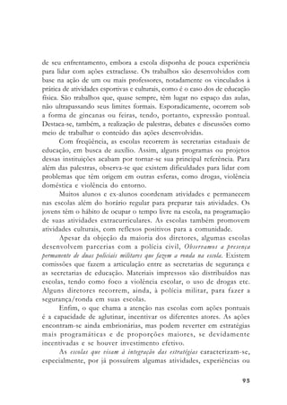 9595959595
de seu enfrentamento, embora a escola disponha de pouca experiência
para lidar com ações extraclasse. Os trabalhos são desenvolvidos com
base na ação de um ou mais professores, notadamente os vinculados à
prática de atividades esportivas e culturais, como é o caso dos de educação
física. São trabalhos que, quase sempre, têm lugar no espaço das aulas,
não ultrapassando seus limites formais. Esporadicamente, ocorrem sob
a forma de gincanas ou feiras, tendo, portanto, expressão pontual.
Destaca-se, também, a realização de palestras, debates e discussões como
meio de trabalhar o conteúdo das ações desenvolvidas.
Com freqüência, as escolas recorrem às secretarias estaduais de
educação, em busca de auxílio. Assim, alguns programas ou projetos
dessas instituições acabam por tornar-se sua principal referência. Para
além das palestras, observa-se que existem dificuldades para lidar com
problemas que têm origem em outras esferas, como drogas, violência
doméstica e violência do entorno.
Muitos alunos e ex-alunos coordenam atividades e permanecem
nas escolas além do horário regular para preparar tais atividades. Os
jovens têm o hábito de ocupar o tempo livre na escola, na programação
de suas atividades extracurriculares. As escolas também promovem
atividades culturais, com reflexos positivos para a comunidade.
Apesar da objeção da maioria dos diretores, algumas escolas
desenvolvem parcerias com a polícia civil, Observamos a presença
permanente de duas policiais militares que fazem a ronda na escola. Existem
comissões que fazem a articulação entre as secretarias de segurança e
as secretarias de educação. Materiais impressos são distribuídos nas
escolas, tendo como foco a violência escolar, o uso de drogas etc.
Alguns diretores recorrem, ainda, à polícia militar, para fazer a
segurança/ronda em suas escolas.
Enfim, o que chama a atenção nas escolas com ações pontuais
é a capacidade de aglutinar, incentivar os diferentes atores. As ações
encontram-se ainda embrionárias, mas podem reverter em estratégias
mais programáticas e de proporções maiores, se devidamente
incentivadas e se houver investimento efetivo.
As escolas que visam à integração das estratégias caracterizam-se,
especialmente, por já possuírem algumas atividades, experiências ou
 