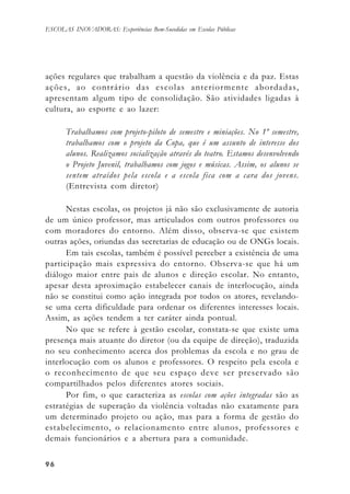 9696969696
ESCOLAS INOVADORAS: Experiências Bem-Sucedidas em Escolas Públicas
ações regulares que trabalham a questão da violência e da paz. Estas
ações, ao contrário das escolas anteriormente abordadas,
apresentam algum tipo de consolidação. São atividades ligadas à
cultura, ao esporte e ao lazer:
Trabalhamos com projeto-piloto de semestre e miniações. No 1º semestre,
trabalhamos com o projeto da Copa, que é um assunto de interesse dos
alunos. Realizamos socialização através do teatro. Estamos desenvolvendo
o Projeto Juvenil, trabalhamos com jogos e músicas. Assim, os alunos se
sentem atraídos pela escola e a escola fica com a cara dos jovens.
(Entrevista com diretor)
Nestas escolas, os projetos já não são exclusivamente de autoria
de um único professor, mas articulados com outros professores ou
com moradores do entorno. Além disso, observa-se que existem
outras ações, oriundas das secretarias de educação ou de ONGs locais.
Em tais escolas, também é possível perceber a existência de uma
participação mais expressiva do entorno. Observa-se que há um
diálogo maior entre pais de alunos e direção escolar. No entanto,
apesar desta aproximação estabelecer canais de interlocução, ainda
não se constitui como ação integrada por todos os atores, revelando-
se uma certa dificuldade para ordenar os diferentes interesses locais.
Assim, as ações tendem a ter caráter ainda pontual.
No que se refere à gestão escolar, constata-se que existe uma
presença mais atuante do diretor (ou da equipe de direção), traduzida
no seu conhecimento acerca dos problemas da escola e no grau de
interlocução com os alunos e professores. O respeito pela escola e
o reconhecimento de que seu espaço deve ser preservado são
compartilhados pelos diferentes atores sociais.
Por fim, o que caracteriza as escolas com ações integradas são as
estratégias de superação da violência voltadas não exatamente para
um determinado projeto ou ação, mas para a forma de gestão do
estabelecimento, o relacionamento entre alunos, professores e
demais funcionários e a abertura para a comunidade.
 